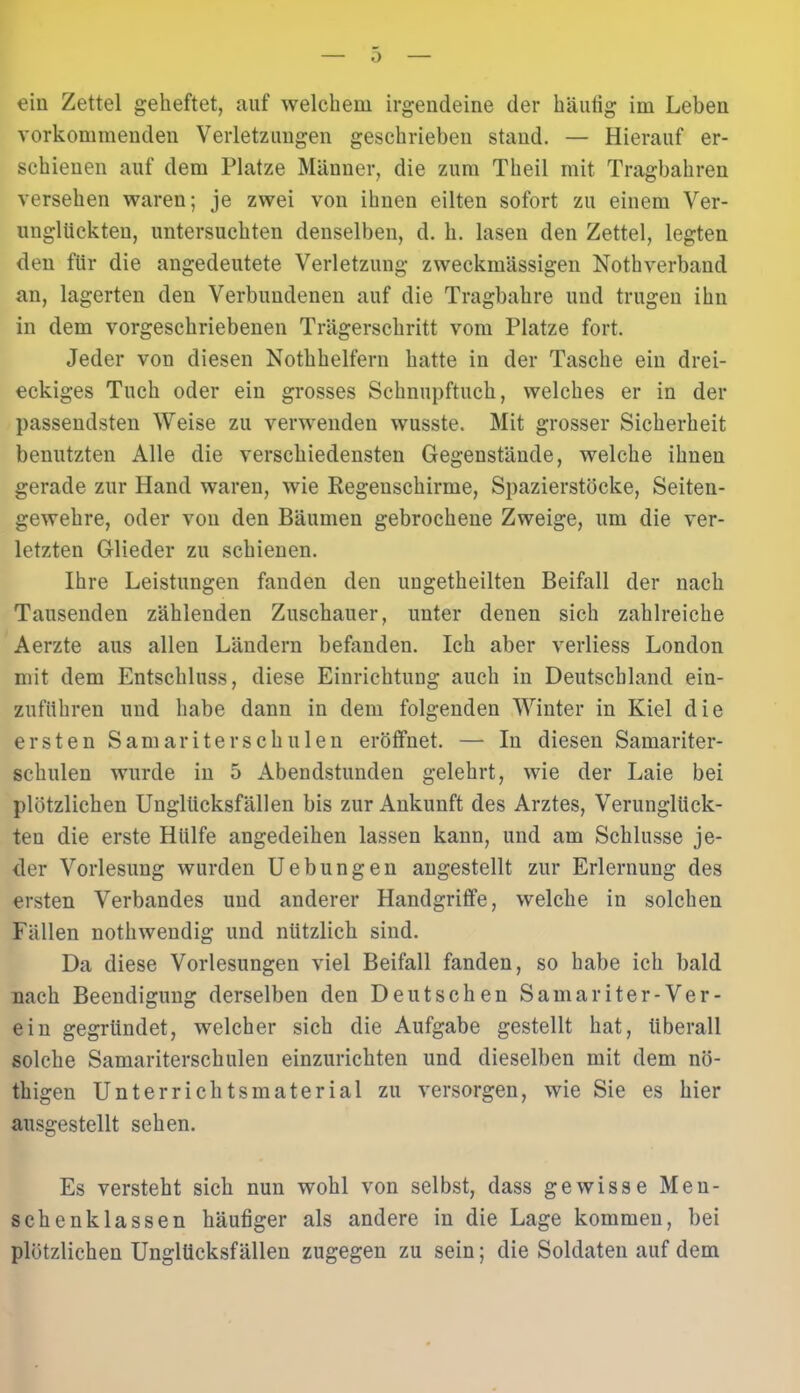 ein Zettel geheftet, auf welchem irgendeine der häutig im Leben vorkommenden Verletzungen geschrieben stand. — Hierauf er- schienen auf dem Platze Männer, die zum Theil mit Tragbahren versehen waren; je zwei von ihnen eilten sofort zu einem Ver- unglückten, untersuchten denselben, d. h. lasen den Zettel, legten den für die angedeutete Verletzung zweckmässigen Nothverband an, lagerten den Verbundenen auf die Tragbahre und trugen ihn in dem vorgeschriebenen Trägerschritt vom Platze fort. Jeder von diesen Nothhelfern hatte in der Tasche ein drei- eckiges Tuch oder ein grosses Schnupftuch, welches er in der passendsten Weise zu verwenden wusste. Mit grosser Sicherheit benutzten Alle die verschiedensten Gegenstände, welche ihnen gerade zur Hand waren, wie Kegenschirme, Spazierstöcke, Seiten- gewehre, oder von den Bäumen gebrochene Zweige, um die ver- letzten Glieder zu schienen. Ihre Leistungen fanden den ungetheilten Beifall der nach Tausenden zählenden Zuschauer, unter denen sich zahlreiche Aerzte aus allen Ländern befanden. Ich aber verliess London mit dem Entschluss, diese Einrichtung auch in Deutschland ein- zuführen und habe dann in dem folgenden Winter in Kiel die ersten Samariterschulen eröffnet. — In diesen Samariter- schulen wurde in 5 Abendstunden gelehrt, wie der Laie bei plötzlichen Unglücksfällen bis zur Ankunft des Arztes, Verunglück- ten die erste Hülfe angedeihen lassen kann, und am Schlüsse je- der Vorlesung wurden Uebungen angestellt zur Erlernung des ersten Verbandes und anderer Handgriffe, welche in solchen Fällen nothwendig und nützlich sind. Da diese Vorlesungen viel Beifall fanden, so habe ich bald nach Beendigung derselben den Deutschen Samariter-Ver- ein gegründet, welcher sich die Aufgabe gestellt hat, überall solche Samariterschulen einzurichten und dieselben mit dem nö- thigen Unterrichtsmaterial zu versorgen, wie Sie es hier ausgestellt sehen. Es versteht sich nun wohl von selbst, dass gewisse Men- schenklassen häufiger als andere in die Lage kommen, bei plötzlichen Unglücksfällen zugegen zu sein; die Soldaten auf dem