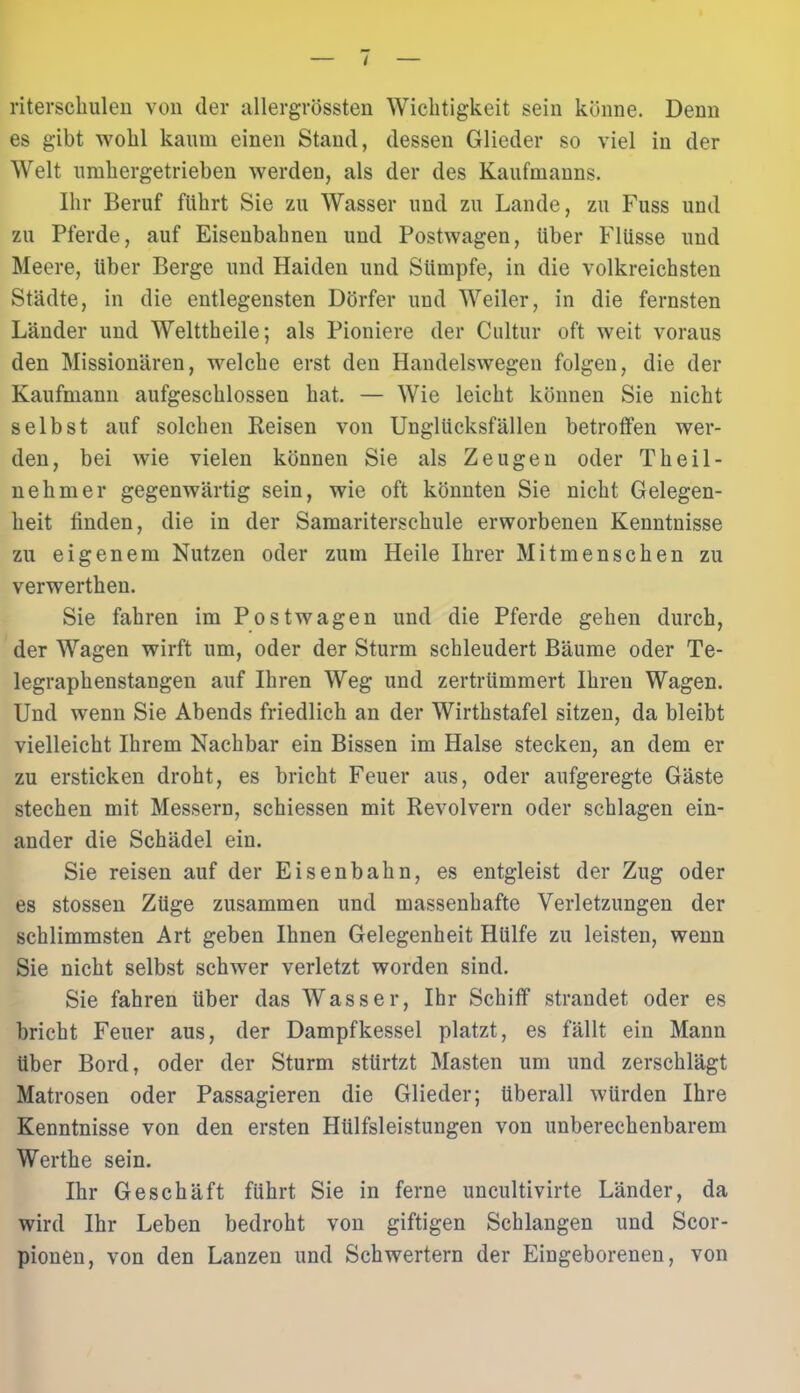 riterschulen von der allergrössten Wichtigkeit sein könne. Denn es gibt wohl kaum einen Stand, dessen Glieder so viel in der Welt umhergetrieben werden, als der des Kaufmanns. Ihr Beruf führt Sie zu Wasser und zu Lande, zu Fuss und zu Pferde, auf Eisenbahnen und Postwagen, Uber Flüsse und Meere, Uber Berge und Haiden und Sümpfe, in die volkreichsten Städte, in die entlegensten Dörfer und Weiler, in die fernsten Länder und Welttheile; als Pioniere der Cultur oft weit voraus den Missionären, welche erst den Handelswegen folgen, die der Kaufmann aufgeschlossen hat. — Wie leicht können Sie nicht selbst auf solchen Reisen von Unglücksfällen betroffen wer- den, bei wie vielen können Sie als Zeugen oder Tlieil- nehmer gegenwärtig sein, wie oft könnten Sie nicht Gelegen- heit finden, die in der Samariterschule erworbenen Kenntnisse zu eigenem Nutzen oder zum Heile Ihrer Mitmenschen zu verwerthen. Sie fahren im Postwagen und die Pferde gehen durch, der Wagen wirft um, oder der Sturm schleudert Bäume oder Te- legraphenstangen auf Ihren Weg und zertrümmert Ihren Wagen. Und wenn Sie Abends friedlich an der Wirthstafel sitzen, da bleibt vielleicht Ihrem Nachbar ein Bissen im Halse stecken, an dem er zu ersticken droht, es bricht Feuer aus, oder aufgeregte Gäste stechen mit Messern, schiessen mit Revolvern oder schlagen ein- ander die Schädel ein. Sie reisen auf der Eisenbahn, es entgleist der Zug oder es stossen Züge zusammen und massenhafte Verletzungen der schlimmsten Art geben Ihnen Gelegenheit Hülfe zu leisten, wenn Sie nicht selbst schwer verletzt worden sind. Sie fahren über das Wasser, Ihr Schiff strandet oder es bricht Feuer aus, der Dampfkessel platzt, es fällt ein Mann über Bord, oder der Sturm sttirtzt Masten um und zerschlägt Matrosen oder Passagieren die Glieder; überall würden Ihre Kenntnisse von den ersten Hülfsleistungen von unberechenbarem Werthe sein. Ihr Geschäft führt Sie in ferne uncultivirte Länder, da wird Ihr Leben bedroht von giftigen Schlangen und Scor- pionen, von den Lanzen und Schwertern der Eingeborenen, von