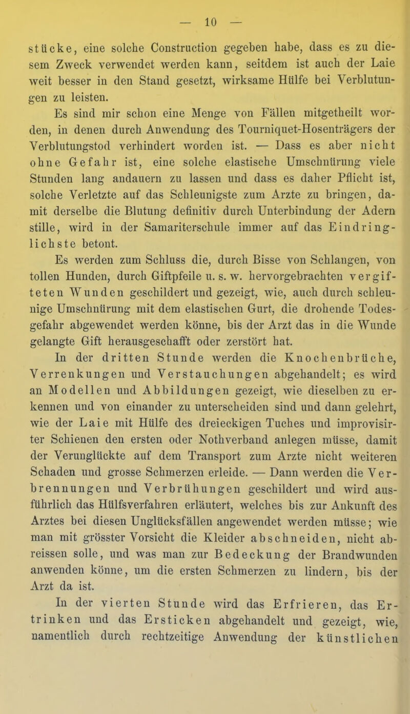 stücke, eine solche Construction gegeben habe, dass es zu die- sem Zweck verwendet werden kann, seitdem ist auch der Laie weit besser in den Stand gesetzt, wirksame Hülfe bei Verblutun- gen zu leisten. Es sind mir schon eine Menge von Fällen mitgetheilt wor- den, in denen durch Anwendung des Tourniquet-Hosenträgers der Verblutungstod verhindert worden ist. — Dass es aber nicht ohne Gefahr ist, eine solche elastische Umschnürung viele Stunden lang andauern zu lassen und dass es daher Pflicht ist, solche Verletzte auf das Schleunigste zum Arzte zu bringen, da- mit derselbe die Blutung definitiv durch Unterbindung der Adern stille, wird in der Samariterschule immer auf das Eindring- lichste betont. Es werden zum Schluss die, durch Bisse von Schlangen, von tollen Hunden, durch Giftpfeile u. s. w. hervorgebrachten vergif- teten Wunden geschildert und gezeigt, wie, auch durch schleu- nige Umschnürung mit dem elastischen Gurt, die drohende Todes- gefahr abgewendet werden könne, bis der Arzt das in die Wunde gelangte Gift kerausgeschafft oder zerstört hat. In der dritten Stunde werden die Knochenbrüche, Verrenkungen und Verstauchungen abgehandelt; es wird an Modellen und Abbildungen gezeigt, wie dieselben zu er- kennen und von einander zu unterscheiden sind und dann gelehrt, wie der Laie mit Hülfe des dreieckigen Tuches und improvisir- ter Schienen den ersten oder Nothverband anlegen müsse, damit der Verunglückte auf dem Transport zum Arzte nicht weiteren Schaden und grosse Schmerzen erleide. — Dann werden die Ver- brennungen und Verbrühungen geschildert und wird aus- führlich das Hülfsverfahren erläutert, welches bis zur Ankunft des Arztes bei diesen Unglücksfällen angewendet werden müsse; wie man mit grösster Vorsicht die Kleider abschneiden, nicht ab- reissen solle, und was man zur Bedeckung der Brandwunden anwenden könne, um die ersten Schmerzen zu lindern, bis der Arzt da ist. In der vierten Stunde wird das Erfrieren, das Er- trinken und das Ersticken abgehandelt und gezeigt, wie, namentlich durch rechtzeitige Anwendung der künstlichen