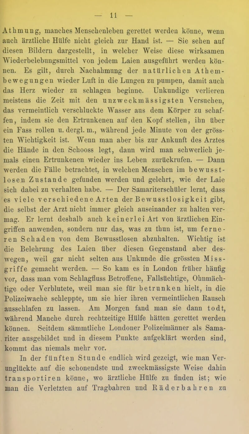 AtInnung, manches Menschenleben gerettet werden könne, wenn auch ärztliche Hülfe nicht gleich zur Hand ist. — Sie sehen auf diesen Bildern dargestellt, in welcher Weise diese wirksamen Wiederbelebungsmittel von jedem Laien ausgeführt werden kön- nen. Es gilt, durch Nachahmung der natürlichen Athem- bewegungen wieder Luft in die Lungen zu pumpen, damit auch das Herz wieder zu schlagen beginne. Unkundige verlieren meistens die Zeit mit den unzweckmässigsten Versuchen, das vermeintlich verschluckte Wasser aus dem Körper zu schaf- fen, indem sie den Ertrunkenen auf den Kopf stellen, ihn über ein Fass rollen u. dergl. m., während jede Minute von der gröss- ten Wichtigkeit ist. Wenn man aber bis zur Ankunft des Arztes die Hände in den Schooss legt, dann wird man schwerlich je- mals einen Ertrunkenen wieder ins Leben zurückrufen. — Dann werden die Fälle betrachtet, in welchen Menschen im beAvusst- losen Zustande gefunden werden und gelehrt, wie der Laie sich dabei zu verhalten habe. — Der Samariterschüler lernt, dass es viele verschiedene Arten der Bewusstlosigkeit gibt, die selbst der Arzt nicht immer gleich auseinander zu halten ver- mag. Er lernt deshalb auch keinerlei Art von ärztlichen Ein- griffen anwenden, sondern nur das, was zu thun ist, um ferne- ren Schaden von dem Bewusstlosen abzuhalten. Wichtig ist die Belehrung des Laien über diesen Gegenstand aber des- Avegen, weil gar nicht selten aus Unkunde die grössten Miss- griffe gemacht werden. — So kam es in London früher häufig vor, dass man vom Schlagfluss Betroffene, Fallsüchtige, Ohnmäch- tige oder Verblutete, Aveil man sie für betrunken hielt, in die Polizeiwache schleppte, um sie hier ihren vermeintlichen Rausch ausschlafen zu lassen. Am Morgen fand man sie daun todt, während Manche durch rechtzeitige Hülfe hätten gerettet Averden können. Seitdem sämmtliche Londoner Polizeimänner als Sama- riter ausgebildet und in diesem Punkte aufgeklärt worden sind, kommt das niemals mehr vor. In der fünften Stunde endlich Avird gezeigt, wie man Ver- unglückte auf die schonendste und zweckmässigste Weise dahin transportiren könne, wo ärztliche Hülfe zu finden ist; wie man die Verletzten auf Tragbahren und Räderbahren zu