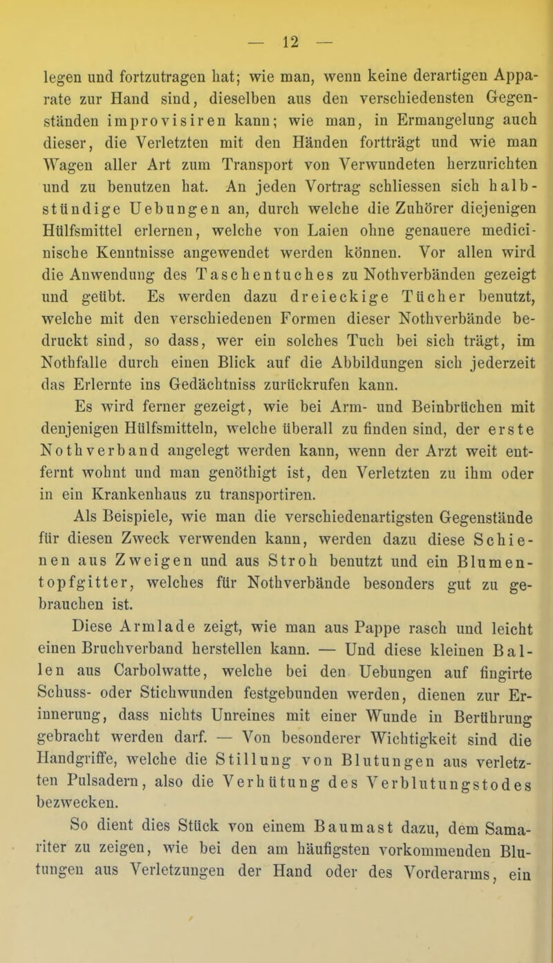 legen und fortzutragen bat; wie man, wenn keine derartigen Appa- rate zur Hand sind, dieselben aus den verschiedensten Gegen- ständen im pro visir en kann; wie man, in Ermangelung auch dieser, die Verletzten mit den Händen fortträgt und wie man Wagen aller Art zum Transport von Verwundeten herzurichten und zu benutzen hat. An jeden Vortrag schliessen sich halb- stündige Uebungen an, durch welche die Zuhörer diejenigen Hülfsmittel erlernen, welche von Laien ohne genauere medici- nische Kenntnisse angewendet werden können. Vor allen wird die Anwendung des Taschentuches zu Nothverbänden gezeigt und geübt. Es werden dazu dreieckige Tücher benutzt, welche mit den verschiedenen Formen dieser Nothverbände be- druckt sind, so dass, wer ein solches Tuch bei sich trägt, im Nothfalle durch einen Blick auf die Abbildungen sich jederzeit das Erlernte ins Gedächtniss zurückrufen kann. Es wird ferner gezeigt, wie bei Arm- und Beinbrüchen mit denjenigen Hülfsmitteln, welche überall zu finden sind, der erste Nothverband angelegt werden kann, wenn der Arzt weit ent- fernt wohnt und man genöthigt ist, den Verletzten zu ihm oder in ein Krankenhaus zu transportiren. Als Beispiele, wie man die verschiedenartigsten Gegenstände für diesen Zweck verwenden kann, werden dazu diese Schie- nen aus Zweigen und aus Stroh benutzt und ein Blumen- top fgitter, welches für Nothverbände besonders gut zu ge- brauchen ist. Diese Armlade zeigt, wie man aus Pappe rasch und leicht einen Bruchverband herstellen kann. — Und diese kleinen Bal- len aus Carbolwatte, welche bei den Uebungen auf fingirte Schuss- oder Stichwunden festgebunden werden, dienen zur Er- innerung, dass nichts Unreines mit einer Wunde in Berührung gebracht werden darf. — Von besonderer Wichtigkeit sind die Handgriffe, welche die Stillung von Blutungen aus verletz- ten Pulsadern, also die Verhütung des Verblutungstodes bezwecken. So dient dies Stück von einem Bau mast dazu, dem Sama- riter zu zeigen, wie bei den am häufigsten vorkommenden Blu- tungen aus Verletzungen der Hand oder des Vorderarms, ein