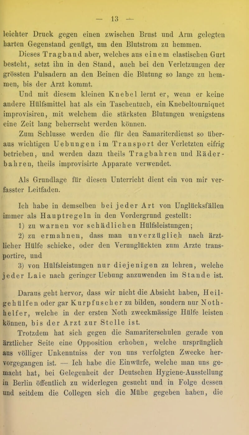 leichter Druck gegen einen zwischen Brust und Arm gelegten harten Gegenstand genügt, um deu Blutstrom zu hemmen. Dieses Tragband aber, welches aus einem elastischen Gurt besteht, setzt ihn in den Stand, auch bei den Verletzungen der grössten Pulsadern an den Beinen die Blutung so lange zu hem- men, bis der Arzt kommt. Und mit diesem kleinen Knebel lernt er, wenn er keine andere Hiilfsmittel hat als ein Taschentuch, ein Knebeltourniquet improvisiren, mit welchem die stärksten Blutungen wenigstens eine Zeit lang beherrscht werden können. Zum Schlüsse werden die für den Samariterdienst so über- aus wichtigen Uebungen im Transport der Verletzten eifrig betrieben, und werden dazu theils Tragbahren und Räder - b ah reu, theils improvisirte Apparate verwendet. Als Grundlage für diesen Unterricht dient ein von mir ver- fasster Leitfaden. Ich habe in demselben bei jeder Art von Unglücksfällen immer als Haupt rege ln in den Vordergrund gestellt: 1) zu warnen vor schädlichen Hülfsleistungen; 2) zu ermahnen, dass man unverzüglich nach ärzt- licher Hülfe schicke, oder den Verunglückten zum Arzte trans- portire, und 3) von Hülfsleistungen nur diejenigen zu lehren, welche jeder Laie nach geringer Uebung anzuwenden im Stande ist. Daraus geht hervor, dass wir nicht die Absicht haben, Heil- geh ülfen oder gar Kurpfuscher zu bilden, sondern nur Noth- helfer, welche in der ersten Noth zweckmässige Hülfe leisten können, bis der Arzt zur Stelle ist. Trotzdem hat sich gegen die Samariterschulen gerade von ärztlicher Seite eine Opposition erhoben, welche ursprünglich aus völliger Unkenntniss der von uns verfolgten Zwecke her- vorgegangen ist. — Ich habe die Einwürfe, welche man uns ge- macht hat, bei Gelegenheit der Deutschen Hygiene-Ausstellung in Berlin öffentlich zu widerlegen gesucht und in Folge dessen und seitdem die Collegen sich die Mühe gegeben haben, die