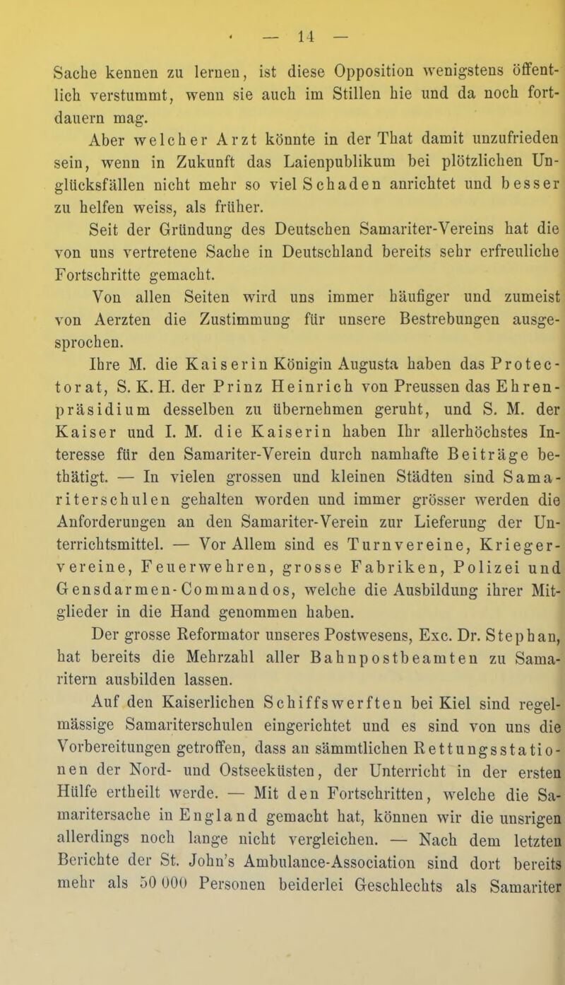 Sache kennen zu lernen, ist diese Opposition wenigstens öffent- lich verstummt, wenn sie auch im Stillen hie und da noch fort- dauern mag. Aber welcher Arzt könnte in der That damit unzufrieden sein, wenn in Zukunft das Laienpublikum bei plötzlichen Un- glücksfällen nicht mehr so viel Schaden anrichtet und besser zu helfen weiss, als früher. Seit der Gründung des Deutschen Samariter-Vereins hat die von uns vertretene Sache in Deutschland bereits sehr erfreuliche Fortschritte gemacht. Von allen Seiten wird uns immer häufiger und zumeist von Aerzten die Zustimmung für unsere Bestrebungen ausge- sprochen. Ihre M. die Kaiserin Königin Augusta haben dasProtec- torat, S. K. H. der Prinz Heinrich von Preussen das Ehren- präsidium desselben zu übernehmen geruht, und S. M. der Kaiser und I. M. die Kaiserin haben Ihr allerhöchstes In- teresse für den Samariter-Verein durch namhafte Beiträge be- tätigt. — In vielen grossen und kleinen Städten sind Sama- riter sch ulen gehalten worden und immer grösser werden die Anforderungen an den Samariter-Verein zur Lieferung der Un- terrichtsmittel. — Vor Allem sind es Turnvereine, Krieger- vereine, Feuerwehren, grosse Fabriken, Polizei und Gensdarmen-Commandos, welche die Ausbildung ihrer Mit- glieder in die Hand genommen haben. Der grosse Reformator unseres Postwesens, Exc. Dr. Stephan, hat bereits die Mehrzahl aller Bahnpostbeamten zu Sama- ritern ausbilden lassen. Auf den Kaiserlichen Schiffswerften bei Kiel sind regel- mässige Samariterschulen eingerichtet und es sind von uns die Vorbereitungen getroffen, dass an sämmtlichen Rettungsstatio- nen der Nord- und Ostseeküsten, der Unterricht in der ersten Hülfe ertheilt werde. — Mit den Fortschritten, welche die Sa- maritersache in England gemacht hat, können wir die unsrigen allerdings noch lange nicht vergleichen. — Nach dem letzten Berichte der St. John’s Ambulance-Association sind dort bereits mehr als 50 000 Personen beiderlei Geschlechts als Samariter