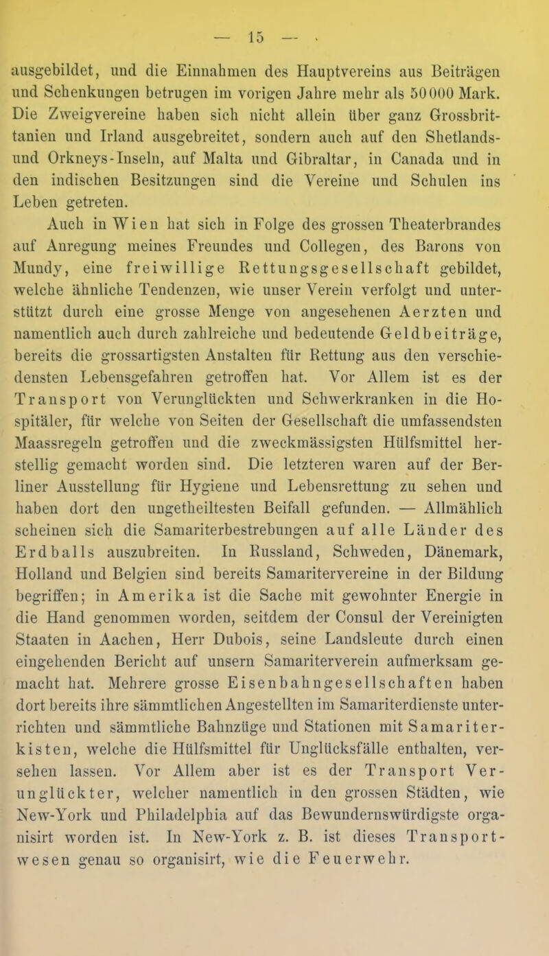 ausgebildet, und die Einnahmen des Hauptvereins aus Beiträgen und Schenkungen betrugen im vorigen Jahre mehr als 50000 Mark. Die Zweigvereine haben sich nicht allein über ganz Grossbrit- tanien und Irland ausgebreitet, sondern auch auf den Shetlands- und Orkneys-Inseln, auf Malta und Gibraltar, in Canada und in den indischen Besitzungen sind die Vereine und Schulen ins Leben getreten. Auch in Wien hat sich in Folge des grossen Theaterbrandes auf Anregung meines Freundes und Collegen, des Barons von Mundy, eine freiwillige Rettungsgesellschaft gebildet, welche ähnliche Tendenzen, wie unser Verein verfolgt und unter- stützt durch eine grosse Menge von angesehenen Aerzten und namentlich auch durch zahlreiche und bedeutende Geldbeiträge, bereits die grossartigsten Anstalten für Rettung aus den verschie- densten Lebensgefahren getroffen hat. Vor Allem ist es der Transport von Verunglückten und Schwerkranken in die Ho- spitäler, für welche von Seiten der Gesellschaft die umfassendsten Maassregeln getroffen und die zweckmässigsten Hülfsmittel her- stellig gemacht worden sind. Die letzteren waren auf der Ber- liner Ausstellung für Hygiene und Lebensrettung zu sehen und haben dort den ungetheiltesten Beifall gefunden. — Allmählich scheinen sich die Samariterbestrebungen auf alle Länder des Erdballs auszubreiten. In Russland, Schweden, Dänemark, Holland und Belgien sind bereits Samaritervereine in der Bildung begriffen; in Amerika ist die Sache mit gewohnter Energie in die Hand genommen worden, seitdem der Consul der Vereinigten Staaten in Aachen, Herr Dubois, seine Landsleute durch einen eingehenden Bericht auf unsern Samariterverein aufmerksam ge- macht hat. Mehrere grosse Eisenbahngesellschaften haben dort bereits ihre sämmtlichen Angestellten im Samariterdienste unter- richten und sämmtliche Bahnzüge und Stationen mit Samariter- kisten, welche die Hülfsmittel für Unglücksfälle enthalten, ver- sehen lassen. Vor Allem aber ist es der Transport Ver- unglückter, welcher namentlich in den grossen Städten, wie New-York und Philadelphia auf das Bewundernswürdigste orga- nisirt worden ist. In New-York z. B. ist dieses Transport- wesen genau so organisirt, wie die Feuerwehr.
