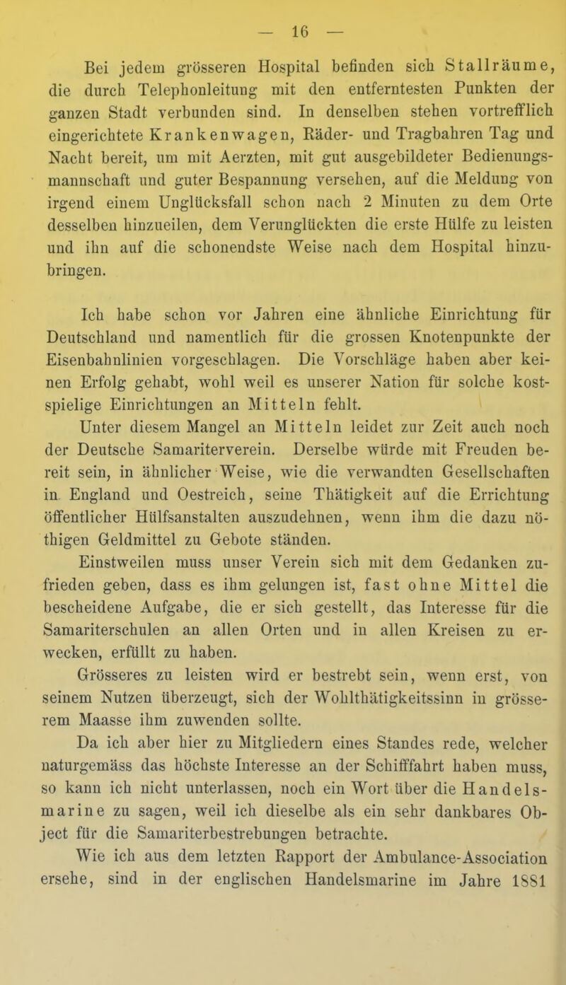 Bei jedem grösseren Hospital befinden sieb Stall räume, die durch Telephonleituug mit den entferntesten Punkten der ganzen Stadt verbunden sind. In denselben stehen vortrefflich eingerichtete Krankenwagen, Räder- und Tragbahren Tag und Nacht bereit, um mit Aerzten, mit gut ausgebildeter Bedienungs- mannschaft und guter Bespannung versehen, auf die Meldung von irgend einem Unglücksfall schon nach 2 Minuten zu dem Orte desselben hinzueilen, dem Verunglückten die erste Hülfe zu leisten und ihn auf die schonendste Weise nach dem Hospital hinzu- bringen. Ich habe schon vor Jahren eine ähnliche Einrichtung für Deutschland und namentlich für die grossen Knotenpunkte der Eisenbahnlinien vorgeschlagen. Die Vorschläge haben aber kei- nen Erfolg gehabt, wohl weil es unserer Nation für solche kost- spielige Einrichtungen an Mitteln fehlt. Unter diesem Mangel an Mitteln leidet zur Zeit auch noch der Deutsche Samariterverein. Derselbe würde mit Freuden be- reit sein, in ähnlicher Weise, wie die verwandten Gesellschaften in England und Oestreich, seine Thätigkeit auf die Errichtung öffentlicher Hülfsanstalten auszudehnen, wenn ihm die dazu nö- thigen Geldmittel zu Gebote ständen. Einstweilen muss unser Verein sich mit dein Gedanken zu- frieden geben, dass es ihm gelungen ist, fast ohne Mittel die bescheidene Aufgabe, die er sich gestellt, das Interesse für die Samariterschulen an allen Orten und in allen Kreisen zu er- wecken, erfüllt zu haben. Grösseres zu leisten wird er bestrebt sein, wenn erst, von seinem Nutzen überzeugt, sich der Wohlthätigkeitssinn in grösse- rem Maasse ihm zuwenden sollte. Da ich aber hier zu Mitgliedern eines Standes rede, welcher naturgemäss das höchste Interesse an der Schifffahrt haben muss, so kann ich nicht unterlassen, noch ein Wort über die Handels- marine zu sagen, weil ich dieselbe als ein sehr dankbares Ob- ject für die Samariterbestrebungen betrachte. Wie ich aus dem letzten Rapport der Ambulance-Association ersehe, sind in der euglischen Handelsmarine im Jahre 1S81