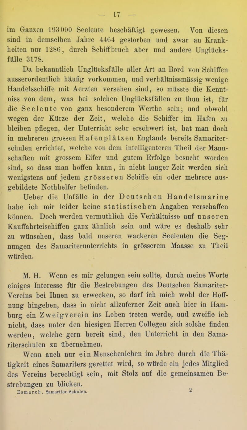 im Ganzen 193 000 Seeleute beschäftigt gewesen. Von diesen sind in demselben Jahre 4464 gestorben und zwar an Krank- heiten nur 1286, durch Schiffbruch aber und andere Ungllicks- fälle 3178. Da bekanntlich Unglticksfälle aller Art an Bord von Schiffen ausserordentlich häufig Vorkommen, und verhältnissmässig wenige Handelsschiffe mit Aerzten versehen sind, so müsste die Kennt- niss von dem, was bei solchen Unglücksfällen zu thun ist, für die Seeleute von ganz besonderem Werthe sein; und obwohl wegen der Kürze der Zeit, welche die Schiffer im Hafen zu bleiben pflegen, der Unterricht sehr erschwert ist, hat man doch in mehreren grossen Hafenplätzen Englands bereits Samariter- schulen errichtet, welche von dem intelligenteren Theil der Mann- schaften mit grossem Eifer und gutem Erfolge besucht worden sind, so dass man hoffen kann, in nicht langer Zeit werden sich wenigstens auf jedem grösseren Schiffe ein oder mehrere aus- gebildete Nothhelfer befinden. Ueber die Unfälle in der Deutschen Handelsmarine habe ich mir leider keine statistischen Angaben verschaffen können. Doch werden vermuthlich die Verhältnisse auf unseren Kauffahrteischiffen ganz ähnlich sein und wäre es deshalb sehr zu wünschen, dass bald unseren wackeren Seeleuten die Seg- nungen des Samariterunterrichts in grösserem Maasse zu Theil würden. M. H. Wenn es mir gelungen sein sollte, durch meine Worte einiges Interesse für die Bestrebungen des Deutschen Samariter- Vereins bei Ihnen zu erwecken, so darf ich mich wohl der Hoff- nung hingeben, dass in nicht allzuferner Zeit auch hier in Ham- burg ein Zweig verein ins Leben treten werde, und zweifle ich nicht, dass unter den hiesigen Herren Collegen sich solche finden werden, welche gern bereit sind, den Unterricht in den Sama- riterschulen zu übernehmen. Wenn auch nur ein Menschenleben im Jahre durch die Thä- tigkeit eines Samariters gerettet wird, so würde ein jedes Mitglied des Vereins berechtigt sein, mit Stolz auf die gemeinsamen Be- strebungen zu blicken. Esmarcli, Saroariter-Scliulen. 2