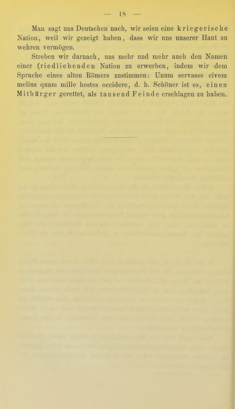 IS Man sagt uns Deutschen nach, wir seien eine kriegerische Kation, weil wir gezeigt haben, dass wir uns unserer Haut zu wehren vermögen. Streben wir darnach, uns mehr und mehr auch den Namen einer friedliebenden Nation zu erwerben, indem wir dem Spruche eines alten Römers zustimmen: Unum servasse civem melius quam mille hostes occidere, d. h. Schöner ist es, einen Mitbürger gerettet, als tausend Feinde erschlagen zu haben.