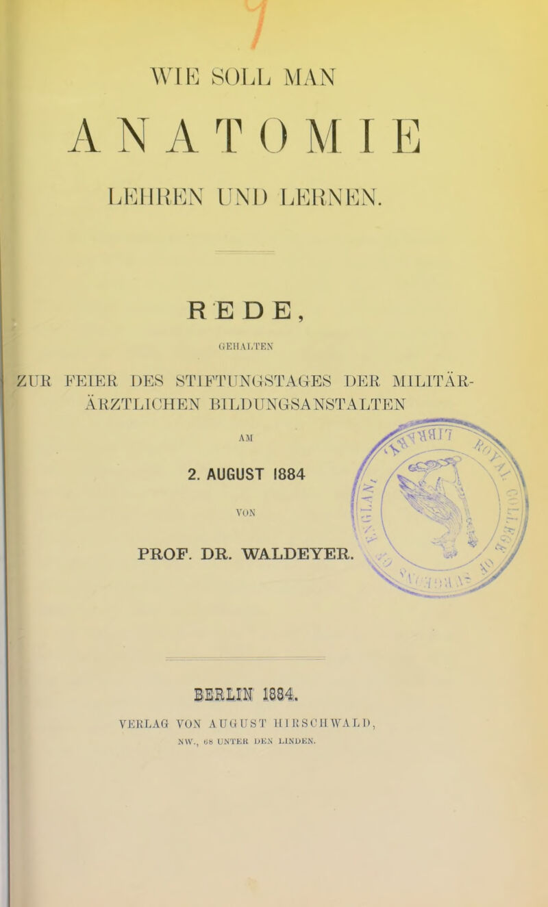 WIE SOLL MAN ANAT0MIE LEHREN UNI) LERNEN. REDE, GEHALTEN ZUR FEIER DES STIFTUNGSTAGES DER MILITÄR- ÄRZTE ICH EN Bl LD UNGSANST ALTEN AJI 2. AUGUST 1884 VON PROF. DR. WALDEYER. BERLIN 1884, VERLAG VON AUGUST Hl IlSCIIWAL I), NW., «8 UNTER DEN LINDEN.