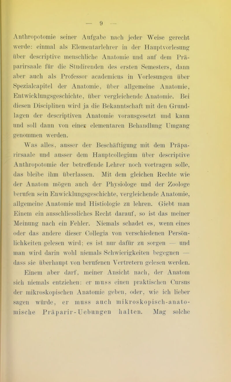 Anthropotomie seiner Aufgabe nach jeder Weise gerecht werde: einmal als Elementarlehrer in der Haupt Vorlesung über descriptive menschliche Anatomie und auf dem Prä- parirsaale für die Studirenden des ersten Semesters, dann aber auch als Professor academicus in Vorlesungen über Spezialcapitel der Anatomie, über allgemeine Anatomie, Entwicklungsgeschichte, über vergleichende Anatomie. Bei diesen Disciplinen wird ja die Bekanntschaft mit den Grund- lagen der descriptiven Anatomie vorausgesetzt und kann und soll dann von einer elementaren Behandlung Umgang genommen werden. Was alles, ausser der Beschäftigung mit dem Präpa- rirsaale und ausser dem Hauptcollegium über descriptive Anthropotomie der betreffende Lehrer noch vortragen solle, das bleibe ihm überlassen. Mit dem gleichen Rechte wie der Anatom mögen auch der Physiologe und der Zoologe berufen sein Enwicklungsgeschichte, vergleichende Anatomie, allgemeine Anatomie und Histiologie zu lehren. Giebt man Einem ein ausschliessliches Recht darauf, so ist das meiner Meinung nach ein Fehler. Niemals schadet es, wenn eines oder das andere dieser Collegia von verschiedenen Persön- lichkeiten gelesen wird; es ist nur dafür zu sorgen und man wird darin wohl niemals Schwierigkeiten begegnen dass sie überhaupt von berufenen Vertretern gelesen werden. Einem aber darf, meiner Ansicht nach, der Anatom sich niemals entziehen: er muss einen praktischen Cursus der mikroskopischen Anatomie geben, oder, wie ich lieber sagen würde, er muss auch mikroskopisch-anato- mische Präparir-Hebungen halten. Mag solche