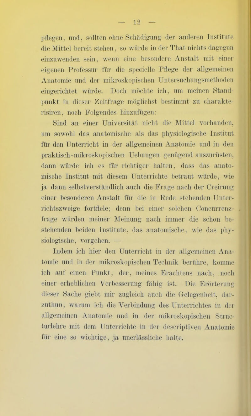 pflegen, und, sollten ohne Schädigung der anderen Institute die Mittel bereit stehen, so würde in der That nichts dagegen einzuwenden sein, wenn eine besondere Anstalt mit einer eigenen Professur für die specielle Pflege der allgemeinen Anatomie und der mikroskopischen Untersucliungsmetlioden eingerichtet würde. Doch möchte ich, um meinen Stand- punkt in dieser Zeitfrage möglichst bestimmt zu charakte- risiren, noch Folgendes hinzufügen: Sind an einer Universität nicht die Mittel vorhanden, um sowohl das anatomische als das physiologische Institut für den Unterricht in der allgemeinen Anatomie und in den praktisch-mikroskopischen Uebungen genügend auszurüsten, dann würde ich es für richtiger halten, dass das anato- mische Institut mit diesem Unterrichte betraut würde, wie ja dann selbstverständlich auch die Frage nach der Creirung einer besonderen Anstalt für die in Rede stehenden Unter- richtszweige fortfiele; denn bei einer solchen Concurrenz- . frage würden meiner Meinung nach immer die schon be- stehenden beiden Institute, das anatomische, wie das phy- siologische, Vorgehen. — Indem ich hier den Unterricht in der allgemeinen Ana- tomie und in der mikroskopischen Technik berühre, komme ich auf einen Punkt, der, meines Erachtens nach, noch einer erheblichen Verbesserung fähig ist. Die Erörterung dieser Sache giebt mir zugleich auch die Gelegenheit, dar- zutliun, warum ich die Verbindung des Unterrichtes in der allgemeinen Anatomie und in der mikroskopischen Struc- turlehre mit dem Unterrichte in der descriptiven Anatomie für eine so wichtige, ja unerlässliche halte.