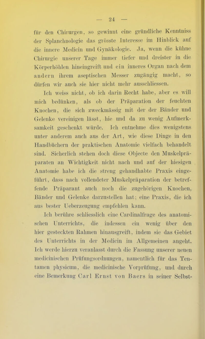 für den Chirurgen, so gewinnt eine gründliche Kenntniss der Splanclmologie das grösste Interesse im Hinblick auf die innere Medicin und Gynäkologie. Ja, wenn die kühne Chirurgie unserer Tage immer tiefer und dreister in die Körperhöhlen hineingreift und ein inneres Organ nach dem andern ihrem aseptischen Messer zugängig macht, so dürfen wir auch sie liier nicht mehr ausschliessen. Ich weiss nicht, ob ich darin Recht habe, aber es will mich bedtinken, als ob der Präparation der feuchten Knochen, die sich zweckmässig mit der der Bänder und Gelenke vereinigen lässt, hie und da zu wenig Aufmerk- samkeit geschenkt würde. Ich entnehme dies wenigstens unter anderem auch aus der Art, wie diese Dinge in den Handbüchern der praktischen Anatomie vielfach behandelt sind. Sicherlich stehen doch diese Objecte den Muskelprä- paraten an Wichtigkeit nicht nach und auf der hiesigen Anatomie habe ich die streng gehandhabte Praxis einge- führt, dass nach vollendeter Muskelpräparation der betref- fende Präparant auch noch die zugehörigen Knochen, Bänder und Gelenke darzustellen hat; eine Praxis, die ich aus bester Ueberzeugung empfehlen kann. Ich berühre schliesslich eine Cardinalfrage des anatomi- schen Unterrichts, die indessen ein wenig über den hier gesteckten Rahmen hinausgreift, indem sie das Gebiet des Unterrichts in der Medicin im Allgemeinen angeht. Ich werde hierzu veranlasst durch die Fassung unserer neuen medicinischen Prüfungsordnungen, namentlich für das Ten- tamen physieum, die medicinische Vorprüfung, und durch eine Bemerkung Carl Ernst von Baers in seiner Selbst-