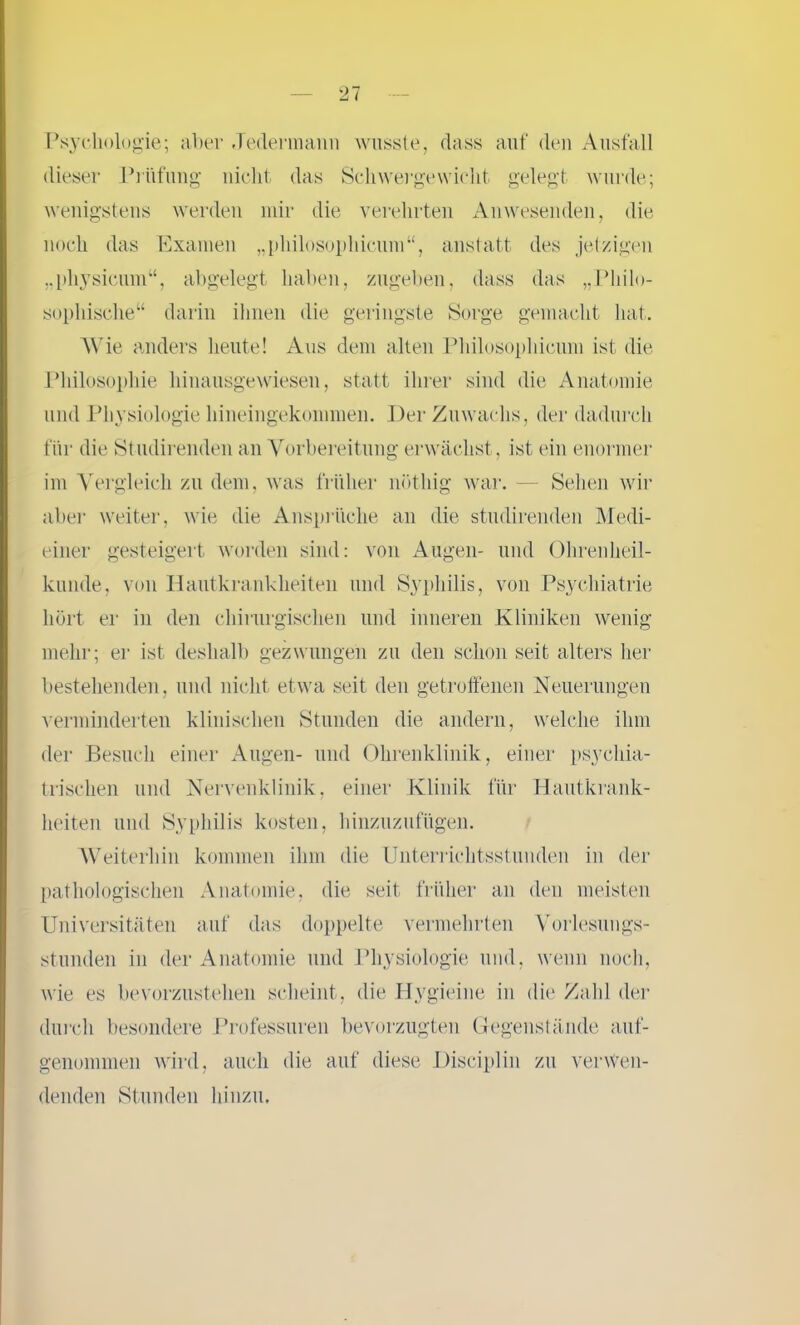 Psychologie; aber Jedermann wusste, dass auf den Ausfall dieser Prüfung nicht das Schwergewicht gelegt wurde; wenigstens werden mir die verehrten Anwesenden, die noch das Examen „philosophicum“, anstatt des jetzigen „physicum“, abgelegt haben, zugeben, dass das „Philo- sophische“ darin ihnen die geringste Sorge gemacht hat. Wie anders heute! Aus dem alten Philosophicum ist die Philosophie hinausgewiesen, statt ihrer sind die Anatomie und Physiologie hineingekommen. Der Zuwachs, der dadurch für die Studirenden an Vorbereitung erwächst , ist ein enormer im Vergleich zu dem, was früher nötliig war. — Sehen wir aber weiter, wie die Ansprüche an die studirenden Medi- einer gesteigert worden sind: von Augen- und Ohrenheil- kunde, von Hautkrankheiten und Syphilis, von Psychiatrie hört er in den chirurgischen und inneren Kliniken wenig mehr; er ist deshalb gezwungen zu den schon seit alters her bestehenden, und nicht etwa seit den getroffenen Neuerungen verminderten klinischen Stunden die andern, welche ihm der Besuch einer Augen- und Ohrenklinik, einer psychia- trischen und Nervenklinik, einer Klinik für Hautkrank- heiten und Syphilis kosten, hinzuzufügen. Weiterhin kommen ihm die Unterrichtsstunden in der pathologischen Anatomie, die seit früher an den meisten Universitäten auf das doppelte vermehrten Vorlesungs- stunden in der Anatomie und Physiologie und, wenn noch, wie es bevorzustehen scheint, die Hygieine in die Zahl der durch besondere Professuren bevorzugten Gegenstände auf- genommen wird, auch die auf diese Disciplin zu verwen- denden Stunden hinzu.