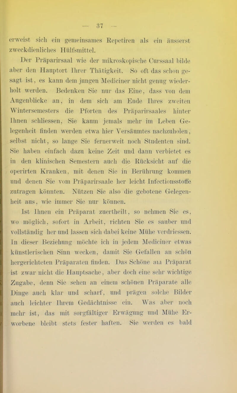 erweist sich ein gemeinsames Repetiren als ein äusserst zweckdienliches Hülfsmittel. Der Präparirsaal wie der mikroskopische Ourssaal bilde aber den Hanptort Ihrer Thätigkeit. So oft das schon ge- sagt ist. es kann dem jungen Mediciner nicht genug wieder- holt werden. Bedenken Sie nur das Eine, dass von dem Augenblicke an, in dem sich am Ende Ihres zweiten Wintersemesters die Pforten des Präparirsaales hinter Ihnen schlossen, Sie kaum jemals mehr im Leben Ge- legenheit finden werden etwa hier Versäumtes nachzuholen, selbst nicht, so lange Sie fernerweit noch Studenten sind. Sie haben einfach dazu keine Zeit und dann verbietet es in den klinischen Semestern auch die Rücksicht auf die operirten Kranken, mit denen Sie in Berührung kommen und denen Sie vom Präparirsaale her leicht Infectionsstotfe zutragen könnten. Nützen Sie also die gebotene Gelegen- heit aus, wie immer Sie nur können. Ist Ihnen ein Präparat zuertheilt, so nehmen Sie es, wo möglich, sofort in Arbeit, richten Sie es sauber und vollständig her und lassen sich dabei keine Mühe verdriessen. In dieser Beziehung möchte ich in jedem Mediciner etwas künstlerischen Sinn wecken, damit Sie Gefallen an schön hergerichteten Präparaten finden. Das Schöne am Präparat ist zwar nicht die Hauptsache , aber doch eine sehr wichtige Zugabe, denn Sie sehen an einem schönen Präparate alle Dinge auch klar und scharf, und prägen solche Bilder auch leichter Ihrem Gedächtnisse ein. Was aber noch mehr ist, das mit sorgfältiger Erwägung und Mühe Er- worbene bleibt stets fester haften. Sie werden es bald