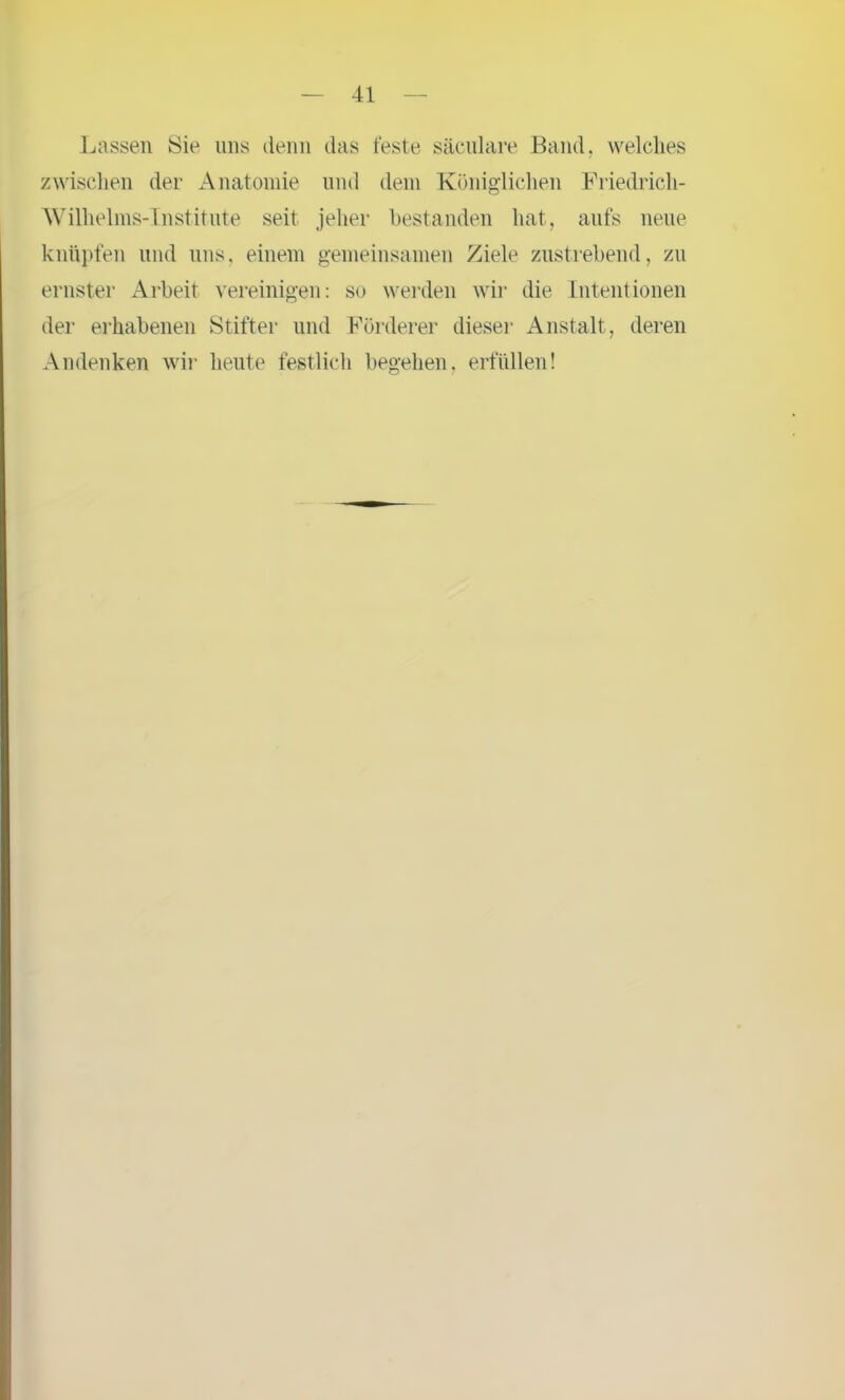 Lassen Sie uns denn das feste säculare Band, welches zwischen der Anatomie und dem Königlichen Friedrich- Wilhelms-Institute seit jeher bestanden hat, aufs neue knüpfen und uns, einem gemeinsamen Ziele zustrebend, zu ernster Arbeit vereinigen: so werden wir die Intentionen der erhabenen Stifter und Förderer dieser Anstalt, deren Andenken wir heute festlich begehen, erfüllen!