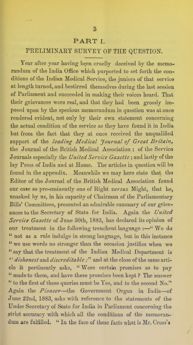 PART I. PRELIMINARY SURVEY OF THE QUESTION. Year after year having b^en cruelly deceived by the memo- randum of the India Office which purported to set forth the con- ditions of the Indian Medical Service, the juniors of that service at length turned, and bestirred themselves during the last session of Parliament and succeeded in making their voices heard. That their grievances were real, and that they had been grossly im- posed upon by the specious memorandum in question was at once rendered evident, not only by their own statement concerning the actual condition of the service as they have found it in India but from the fact that they at once received the unqualified support of the leading Medical Journal of Great Britain, the Journal of the British Medical Association ; of the Service Journals especially the United Service Gazette ; and lastly of the lay Press of India and at Home. The articles in question will be found in the appendix. Meanwhile we may here state that the Editor of the Journal of the British Medical Association found our case so pi*e-eminently one of Right versus Might, that he, unasked by us, in his capacity of Chairman of the Parliamentary Bills’ Committees, presented an admirable summary of our griev- ances to the Secretary of State for India. Again the United Service Gazette of June 30th, 1883, has declared its opinion of our treatment in the following trenchent language :—“ We do “ not as a rule indulge in strong language, but in this instance u we use words no stronger than the occasion justifies when we “ say that the treatment of the Indian Medical Department is  dishonest and discreditableand at the close of the same arti- cle it pertinently asks, “Wore certain promises as to pay “ made to them, and have these promises been kept ? The answer “ to the first of these queries must be Yes, and to the second No.” Again the Pioneer—the Government Organ in India—of June 22nd, 1883, asks with reference to the statements of the Under Secretary of State for India in Parliament concerning the strict accuracy with which all the conditions of the memoran- dum are fulfilled. “ In the face of these facts what is Mr. Cross’*