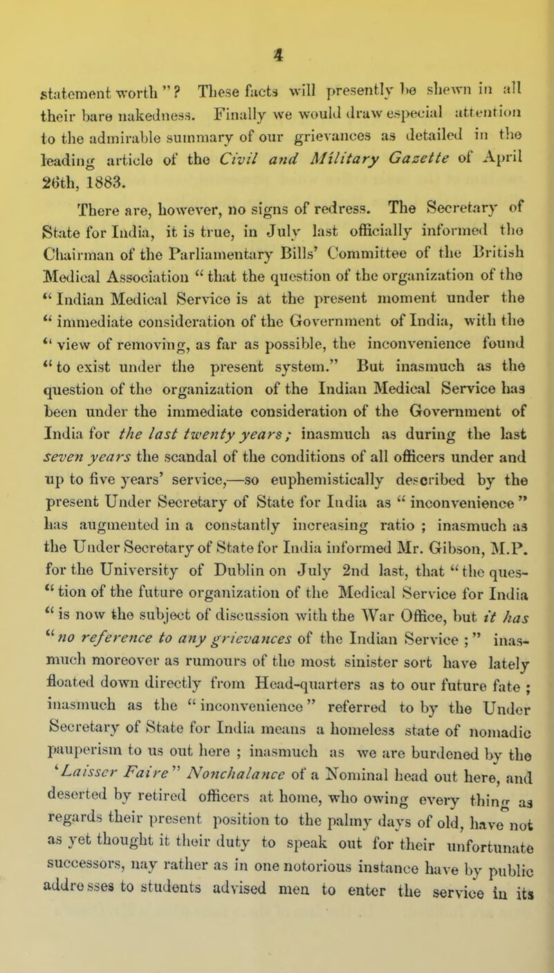 statement worth ” ? These facts will presently he shewn in all their bare nakedness. Finally we would draw especial attention to the admirable summary of our grievances as detailed in the leading article of the Civil and Military Gazette ot April 26th, 1883. There are, however, no signs of redress. The Secretary of State for India, it is true, in July last officially informed the Chairman of the Parliamentary Bills’ Committee of the British Medical Association “ that the question of the organization of the “ Indian Medical Service is at the present moment under the “ immediate consideration of the Government of India, with the il view of removing, as far as possible, the inconvenience found il to exist under the present system.” But inasmuch as the question of the organization of the Indian Medical Sendee ha3 been under the immediate consideration of the Government of India for the last twenty years; inasmuch as during the last seven years the scandal of the conditions of all officers under and up to five years’ service,—so euphemistically described by the present Under Secretary of State for India as u inconvenience” has augmented in a constantly increasing ratio ; inasmuch as the Uuder Secretary of State for India informed Mr. Gibson, M.P. for the University of Dublin on July 2nd last, that “ the ques- “ tion of the future organization of the Medical Service for India “ is now the subject of discussion with the War Office, but it has “no reference to any grievances of the Indian Service inas- much moreover as rumours of the most sinister sort have lately- floated down directly from Head-quarters as to our future fate ; inasmuch as the “ inconvenience ” referred to by the Under Secretary of State for India means a homeless state of nomadic pauperism to us out here ; inasmuch as we are burdened by the ‘ Laisser Fa ire ” Nonchalance of' a Nominal head out here, and deserted by retired officers at home, who owing every thino- as regards their present position to the palmy days of old, have-not as yet thought it their duty to speak out for their unfortunate successors, nay rather as in one notorious instance have by public addrosses to students advised men to enter the service in its