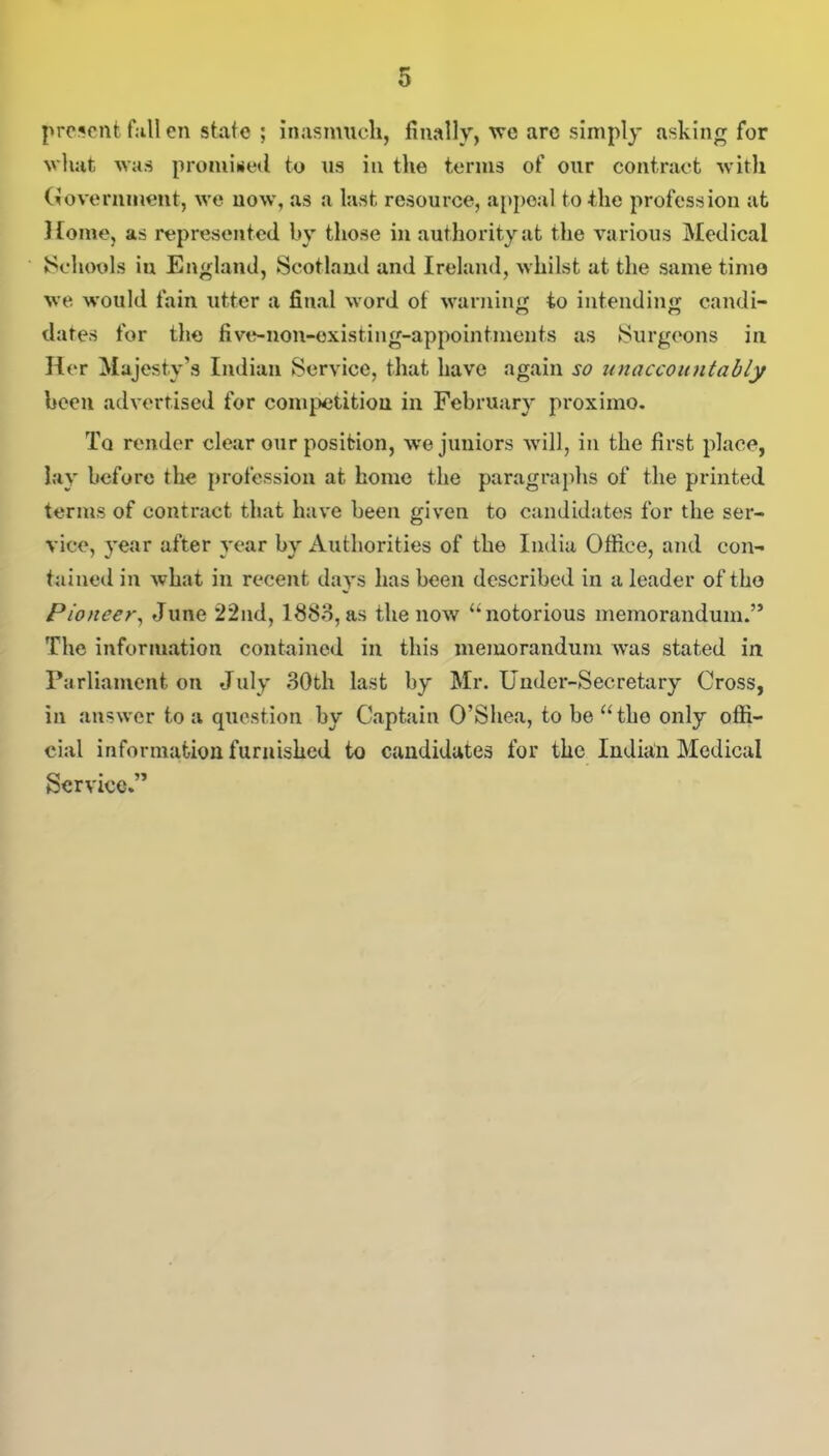 present fall en state ; inasmuch, finally, we arc simply asking for what was promised to us in the terms of our contract with Government, we now, as a last resource, appeal to the profession at Home, as represented, by those in authority at the various Medical •Schools in England, Scotland and Ireland, whilst at the same timo we would fain utter a final word of warning to intending candi- dates for the five-non-existing-appointments as Surgeons in Her Majesty’s Indian Service, that have again so unaccountably been advertised for competition in February proximo. Tq render clear our position, we juniors will, in the first place, lay before the profession at home the paragraphs of the printed terms of contract that have been given to candidates for the ser- vice, year after year by Authorities of the India Office, and con- tained in what in recent days lias been described in a leader of the Pioneer, June 22nd, 1883, as the now “notorious memorandum.” The information contained ill this memorandum was stated in Parliament on July 30th last by Mr. Under-Secretary Cross, in answer to a question by Captain O’Shea, to be atho only offi- cial information furnished to candidates for the Indian Medical Service.”