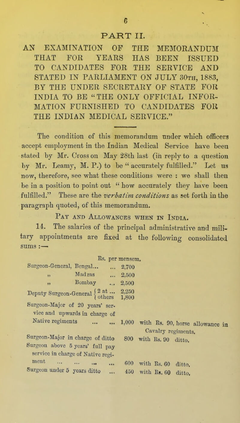 PART II. AN EXAMINATION OF THE MEMORANDUM THAT FOR YEARS HAS BEEN ISSUED TO CANDIDATES FOR THE SERVICE AND STATED IN PARLIAMENT ON JULY 30th, 1883, BY THE UNDER SECRETARY OF STATE FOR INDIA TO BE “ THE ONLY OFFICIAL INFOR- MATION FURNISHED TO CANDIDATES FOR THE INDIAN MEDICAL SERVICE.” The condition of this memorandum under which officers accept employment in the Indian Medical Service have been stated by Mr. Cross on May 28th last (in reply to a question by Mr. Loamy, M. P.) to be “ accurately fulfilled.” Let us now, therefore, see what these conditions wrere : we shall then be in a position to point out “ how accurately they have been fulfilled.” These are the verbatim conditions as set forth in the paragraph quoted, of this memorandum. Pay and Allowances when in India. 14. The salaries of the principal administrative and mili- tary appointments are fixed at the following consolidated sums :— Es. per mensem. Surgeon-General, Bengal 2,700 „ Madras ... 2,500 „ Bombay ... 2,500 Deputy Surgeon-General j Surgeon-Major of 20 years’ ser- vice and upwards in charge of Native regiments Surgeon-Major in charge of ditto Surgeon above 5 years’ full pay service in charge of Native regi- ment ••• • •» Surgeon under 5 years ditto ... 2,250 1,800 1,000 with Rs. 90, horse allowance in Cavalry regiments. 800 with Rs. 90 ditto. 600 with Rs. 60 ditto, 450 with Rs. 60 ditto.