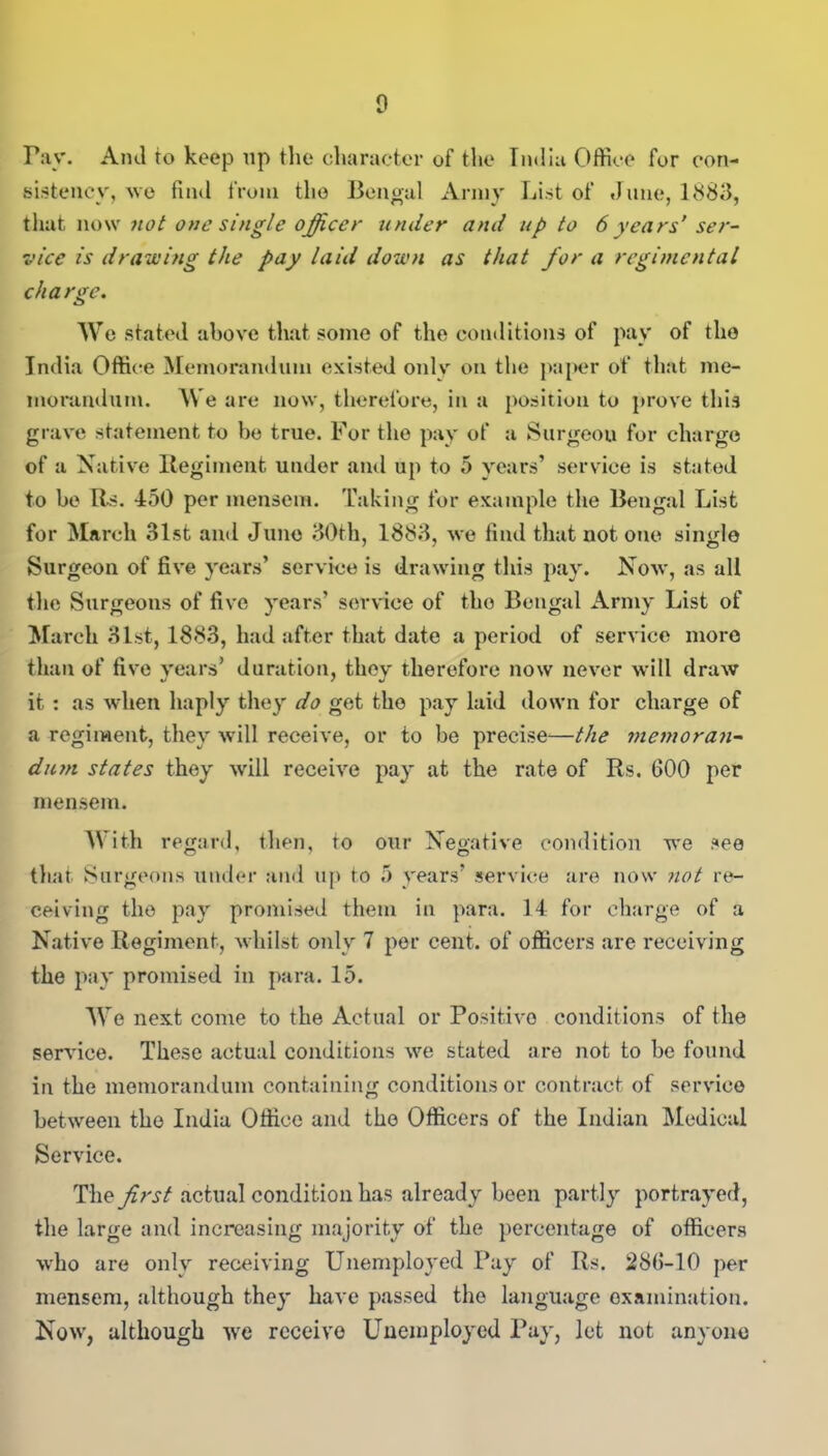 rav. Ami to keep up the character of the India Office for con- sistency, we find from the Bengal Army List of June, 1883, that now not one single officer under and up to 6 years’ser- vice is drawing the pay laid down as that for a regimental charge. We stated above that some of the conditions of pay of the India Office Memorandum existed only on the paper of that me- morandum. We are now, therefore, in a position to prove this grave statement to he true. For the pay of a Surgeou for charge of a Native Regiment under and up to 5 years’ service is stated to be Its. 450 per mensem. Taking for example the Bengal List for March 31st and June 30th, 1883, we find that notone single Surgeon of five years’ service is drawing this pay. Now, as all the Surgeons of five years’ service of tho Bengal Army List of March 31st, 1883, had after that date a period of service more than of five years’ duration, they therefore now never will draw it : as when haply they do get tho pay laid down for charge of a regiment, they will receive, or to be precise*—the memoran- dum states they will receive pay at the rate of Rs. GOO per mensem. With regard, then, to our Negative condition we see that Surgeons under and up to 5 years’ service are now not re- ceiving the pay promised them in para. 14 for charge of a Native Regiment, whilst only 7 per cent, of officers are receiving the pay promised in para. 15. We next come to the Actual or Positive conditions of the sendee. These actual conditions we stated are not to be found in the memorandum containing conditions or contract of service between tho India Office and the Officers of the Indian Medical Service. The first actual condition has already been partly portrayed, the large and increasing majority of the percentage of officers who are only receiving Unemployed Pay of Rs. 28G-10 per mensem, although they have passed tho language examination. Now, although we receive Unemployed Pay, let not anyone