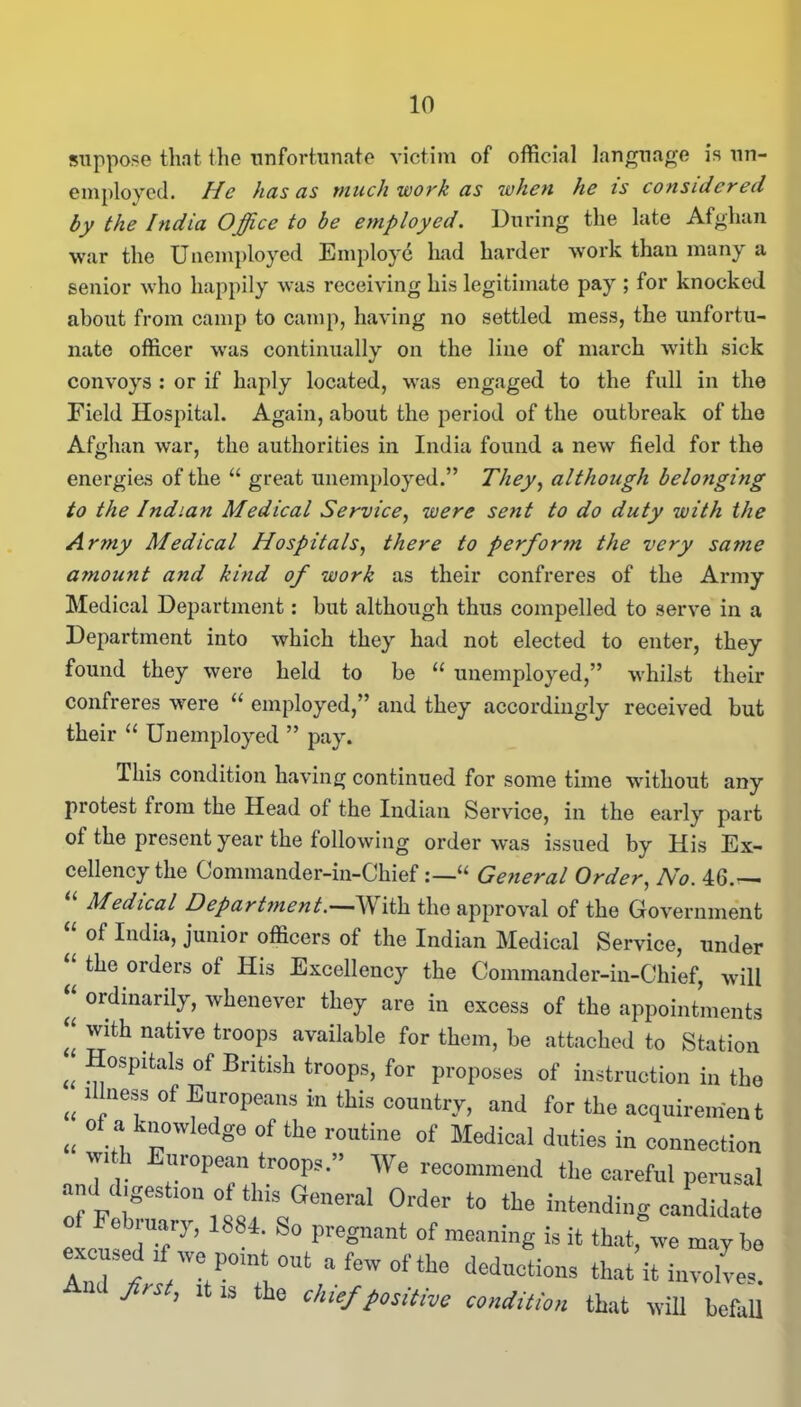 suppose that the unfortunate victim of official language is un- employed. He has as much work as when he is considered by the India Office to be employed. During the late Afghan war the Unemployed Employe had harder work than many a senior who happily was receiving his legitimate pay ; for knocked about from camp to camp, having no settled mess, the unfortu- nate officer was continually on the line of march with sick convoys : or if haply located, was engaged to the full in the Field Hospital. Again, about the period of the outbreak of the Afghan war, the authorities in India found a new field for the energies of the u great unemployed.” They, although belo?iging to the Indian Medical Service, were sent to do duty with the Army Medical Hospitals, there to perform the very same a?nou?it and kind of work as their confreres of the Army Medical Department: but although thus compelled to serve in a Department into which they had not elected to enter, they found they were held to be 11 unemployed,” whilst their confreres were u employed,” and they accordingly received but their “ Unemployed ” pay. This condition having continued for some time without any protest from the Head of the Indian Service, in the early part of the present year the following order was issued by His Ex- cellency the Commander-in-Chief“ General Order, No. 46.— Medical Department.—-W ith the approval of the Government of India, junior officers of the Indian Medical Service, under ort^ers His Excellency the Commander-in-Chief, will “ ordinarily, whenever they are in excess of the appointments t{ native troops available for them, be attached to Station u Hospital of British troops, for proposes of instruction in the „ ‘7ef °f ®uroPeans in this country, and for the acquirement ,« °f * k'“wMg<> of routine of Medical duties in connection *',! European troops.” We recommend the careful perusal am d,gest.cn of this.General Order to the intending candidate Tob uary, 1884. So pregnant of meaning is it that, we may be excused .f we pomt out a few of the deductions that it involves! Jlrst> ‘‘1S the ‘K'f positive condition that will befall