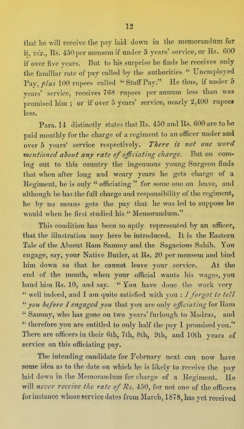 that lie will receive the pay laid down in the memorandum for it, viz.) Rs. 450 per mensem if under 5 years’ service, or Rs. 600 if over five years. But to his surprise he finds he receives only the familiar rate of pay called by the authorities “ Unemployed Pay, plus 100 rupees called “ Staff Pay.” He thus, if under 5 years’ service, receives 768 rupees per annum less than was promised him ; or if over 5 years’ service, nearly 2,400 rupees less. Para. 14 distinctly states that Rs. 450 and Rs. 600 are to be paid monthly for the charge of a regiment to an officer under and over 5 years’ service respectively. There is not one word mentioned about any rate of officiating charge. But on com- ing out to this country the ingenuous young Surgeon finds that when after long and weary years he gets charge of a Regiment, he is only “ officiating ” for some one on leave, and although be has the full charge and responsibility of the regiment, he by no means gets the pay that he was led to suppose ho would when he first studied his u Memorandum.” This condition has been so aptly represented by an officer, that the illustration may hero be introduced. It is the Eastern Tale of the Absent Ram Sammy and the Sagacious Sahib. You engage, say, your Native Butler, at Rs. 20 per mensem and bind him down so that he cannot leave your service. At the end of the month, when your official wants his wages, you hand him Rs. 10, and say. “ You have done the work very “ well indeed, and I am quite satisfied with you : I forgot to tell “ you before / engaged you that you are only officiating for Ram u Sammy, who has gone on two years’ furlough to Madras, and u therefore you are entitled to only half the pay I promised you.” There are officers in their 6th, 7th, 8th, Oth, and 10th years of service on this officiating pay. The intending candidate for February next can now have some idea as to the date on which he is likely to receive the pay laid down in tho Memorandum for charge of a Regiment. He will never receive the rate of Rs. 450, for not one of the officers for instance whose service dates from March, 1878, has yet received