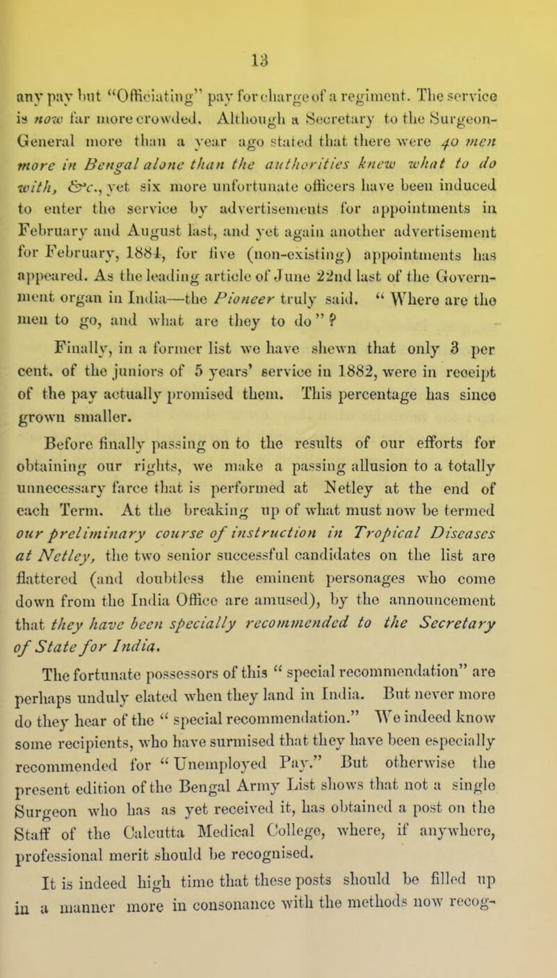 any pay but “Officiating pay for charge of a regiment. The service is now far more crowded. Although a Secretary to the Surgeon- General more than a year ago stated that there were 40 men more in Bengal alone than the authorities knew what to do with, &c., yet six more unfortunate officers have been induced to enter tho service by advertisements for appointments in February and August last, and yet again another advertisement for February, 1884, for five (non-existing) appointments has appeared. As the leading article of June 22nd last of the Govern- ment organ in India—the Pioneer truly said. “ Where are tho men to go, and what are they to do ” ? Finally, in a former list we have shewn that only 3 per cent, of the juniors of 5 years’ service in 1882, were in rcoeipt of the pay actually promised them. This percentage has sinco grown smaller. Before finally passing on to the results of our efforts for obtaining our rights, we make a passing allusion to a totally unnecessary farce that is performed at Netley at the end of each Term. At the breaking up of what must now be termed our preliminary course of instruction in Tropical Diseases at Netley, the two senior successful candidates on the list are flattered (and doubtless the eminent personages who come down from the India Office are amused), by the announcement that they have been specially recommended to the Secretary of State for India. The fortunate possessors of this “ special recommendation” are perhaps unduly elated when they land in India. But never more do they hear of the “ special recommendation.” We indeed know some recipients, who have surmised that they have been especially recommended tor “Unemployed Pay. But otherwise the present edition of the Bengal Army List shows that not a singlo Surgeon who has as yet received it, has obtained a post on tho Staff of the Calcutta Medical College, where, if anywhere, professional merit should be recognised. It is indeed high time that these posts should be filled up in a manner more in consonance with the methods now recog-