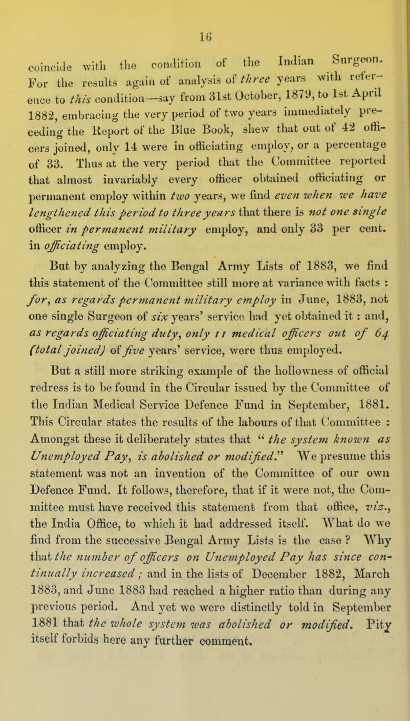 k; coincide with the condition of the Indian Surgeon. For the results again of analysis of three years with refer- ence to this condition—say from 3lst October, 1879, to 1st April 1882, embracing the very period of two years immediately pre- ceding the Report of the Blue Book, shew that out of 42 offi- cers joined, only 14 were in officiating employ, or a percentage of 33. Thus at the very period that the Committee reported that almost invariably every officer obtained officiating or permanent employ within two years, we find even when we have lengthened this period to three years that there is 7iot one single officer in pertnanent ?nilitary employ, and only 33 per cent, in officiating employ. But by analyzing the Bengal Army Lists of 1883, wo find this statement of the Committee still more at variance with facts : for, as regards permanent military employ in June, 1883, not one single Surgeon of six years’ service had yet obtained it : and, as regards officiating duty, only i/ medical officers out of 64 (total joined) of five years’ service, were thus employed. But a still more striking example of the hollowness of official redress is to be found in the Circular issued by the Committee of the Indian Medical Service Defence Fund in September, 1881. This Circular states the results of the labours of that Committee : Amongst these it deliberately states that “ the system known as Unemployed Pay, is abolished or modified.” We presume this statement was not an invention of the Committee of our own Defence Fund. It follows, therefore, that if it were not, the Com- mittee must have received this statement from that office, viz., the India Office, to which it had addressed itself. What do we find from the successive Bengal Army Lists is the case ? Why that the number of officers on Unemployed Pay has since con- tinually increased ; and in the lists of December 1882, March 1883, and June 1883 had reached a higher ratio than during any previous period. And yet we were distinctly told in September 1881 that the whole system was abolished or modified. Pity itself forbids here any further comment.