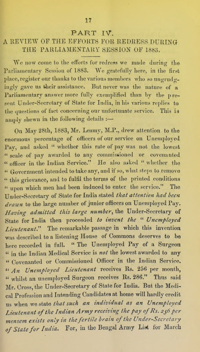 PART IV. A REVIEW OF THE EFFORTS FOR REDRESS DURING THE PARLIAMENTARY SESSION OF 1883. We now come to the efforts for redress we made during the Parliamentary Session of 1883. We gratefully here, in the first place,register our thanks to the various members who so unpaid «»•- ingly gave us their assistance. But never was the nature of a Parliamentary answer more fully exemplified than by the pre- sent Under-Secretary of State for India, in his various replies to the questions of fact concerning our unfortunate service. This is amply shewn in the following details :— On May 28th, 1883, Mr. Leainy, M.P., drew attention to the enormous percentage of officers of our service on Unemployed Pay, and asked u whether this rate of pay was not the lowest “ scale of pay awarded to any commissioned or covenanted “ officer in the Indian Service.” He also asked “ whether the “ Government intended to take any, and if so, what steps to remove “ this grievance, and to fulfil the terms of the printed conditions “ upon which men had been induced to enter the service.” The Under-Secretary of State for India stated that attention had been drawn to the large number of junior officers on Unemployed Pay. Having admitted this large number, the Under-Secretary of State for India then proceeded to invent the “ Unemployed Lieutenant.” The remarkable passage in which this invention was described to a listening House of Commons deserves to bo here recorded in full. “ The Unemployed Pay of a Surgeon « in the Indian Medical Service is not the lowest awarded to any « Covenanted or Commissioned Officer in the Indian Service. “ An Unemployed Lieutenant receives 11s. 253 per month, « whilst an unemployed Surgeon receives Rs. 286.” Thus said Mr. Cross, the Under-Secretary of State for India. But the Medi- cal Profession and Intending Candidates at home will hardly credit us -when we state that such an individual as an Unemployed Lieutenant of the Indian Army receiving the pay of Rs. 2^6 per mensem exists only in the fertile brain of the Under-Secretary of State for India. For, in tho Bengal Army Lis* for March