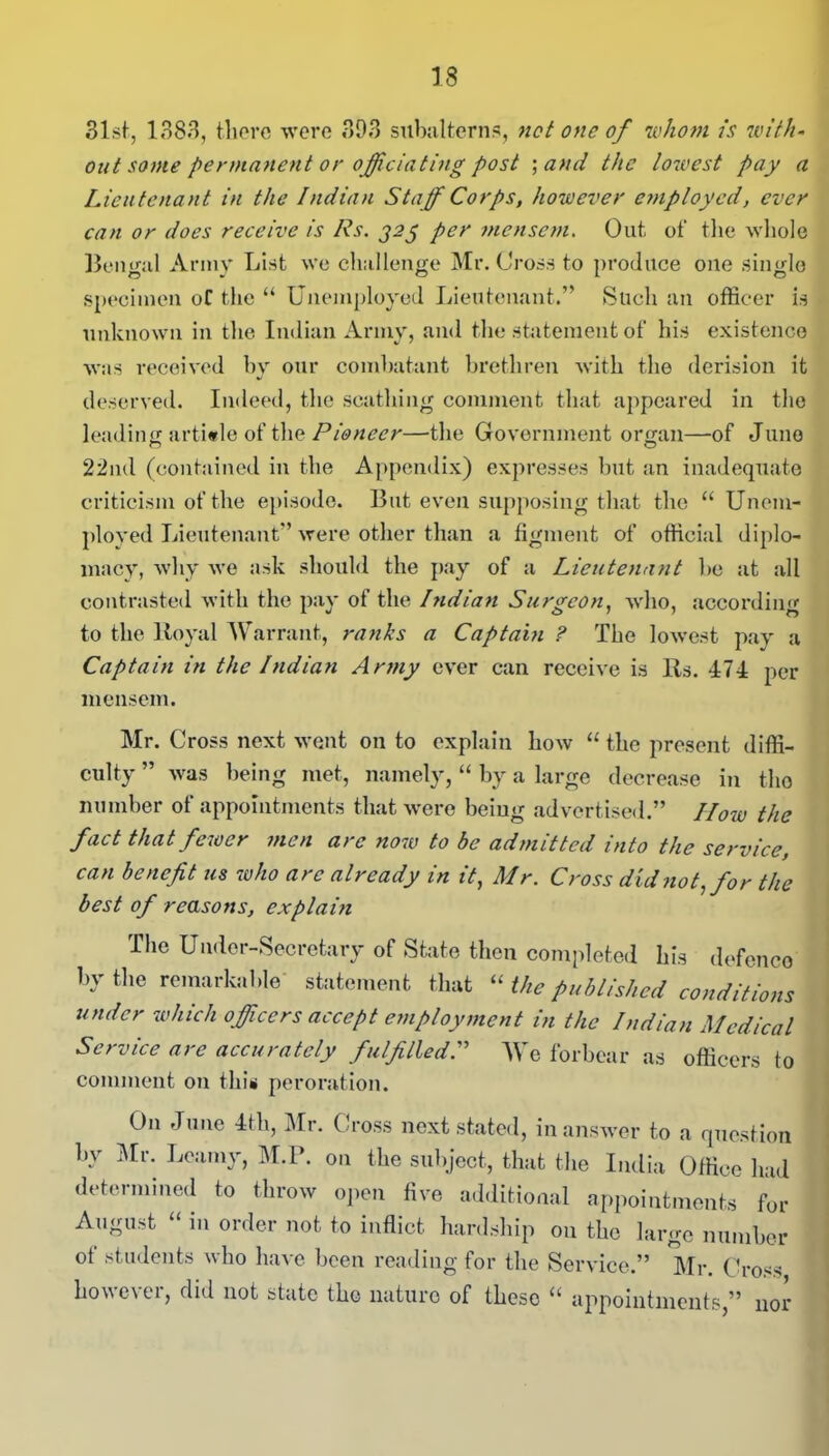 31st, 1383, there were 393 subalterns, net one of whom is with- out some permanent or officiating post ;and the lowest pay a Lieutenant in the Indian Staff Corps, however employed, ever can or does receive is 11 s. j2$ per mensem. Out of the whole Bengal Army List we challenge Mr. Cross to produce one single specimen of the “ Unemployed. Lieutenant.” Such an officer is unknown in the Indian Army, and the statement of his existence was received by our combatant brethren with the derision it deserved. Indeed, the scathing comment that appeared in the leading article of the Pioneer—the Government organ—of Juno 22nd (contained in the Appendix) expresses but an inadequate criticism of the episode. But even supposing that the “ Unem- ployed Lieutenant” were other than a figment of official diplo- macy, why we ask should the pay of a Lieutenant be at all contrasted with the pay of the Indian Surgeon, who, according to the Royal Warrant, ranks a Captain ? The lowest pay a Captain in the Indian Army ever can receive is Rs. 474 per mensem. Mr. Cross next went on to explain how “ the present diffi- culty ” was being met, namely, “ by a large decrease in the number of appointments that were being advertised.” How the fact that fewer men arc now to be admitted into the service, can benefit us who arc already in it, Mr. Cross did not, for the best of reasons, explain The Under-Secretary of State then completed his defence by the remarkable statement that “ the published conditions under which officers accept employment in the Indian Medical Service are accurately fulfilled.” We forbear as officers to comment on this peroration. On June 4fh, Mr. Cross next stated, in answer to a question by Mr- M.P. on the subject, that the India Office had determined to throw open five additional appointments for August “ in order not to inflict hardship on the large number ot students who have been reading for the Service.” Mr. Cross however, did not state the nature of these “ appointments,” nor