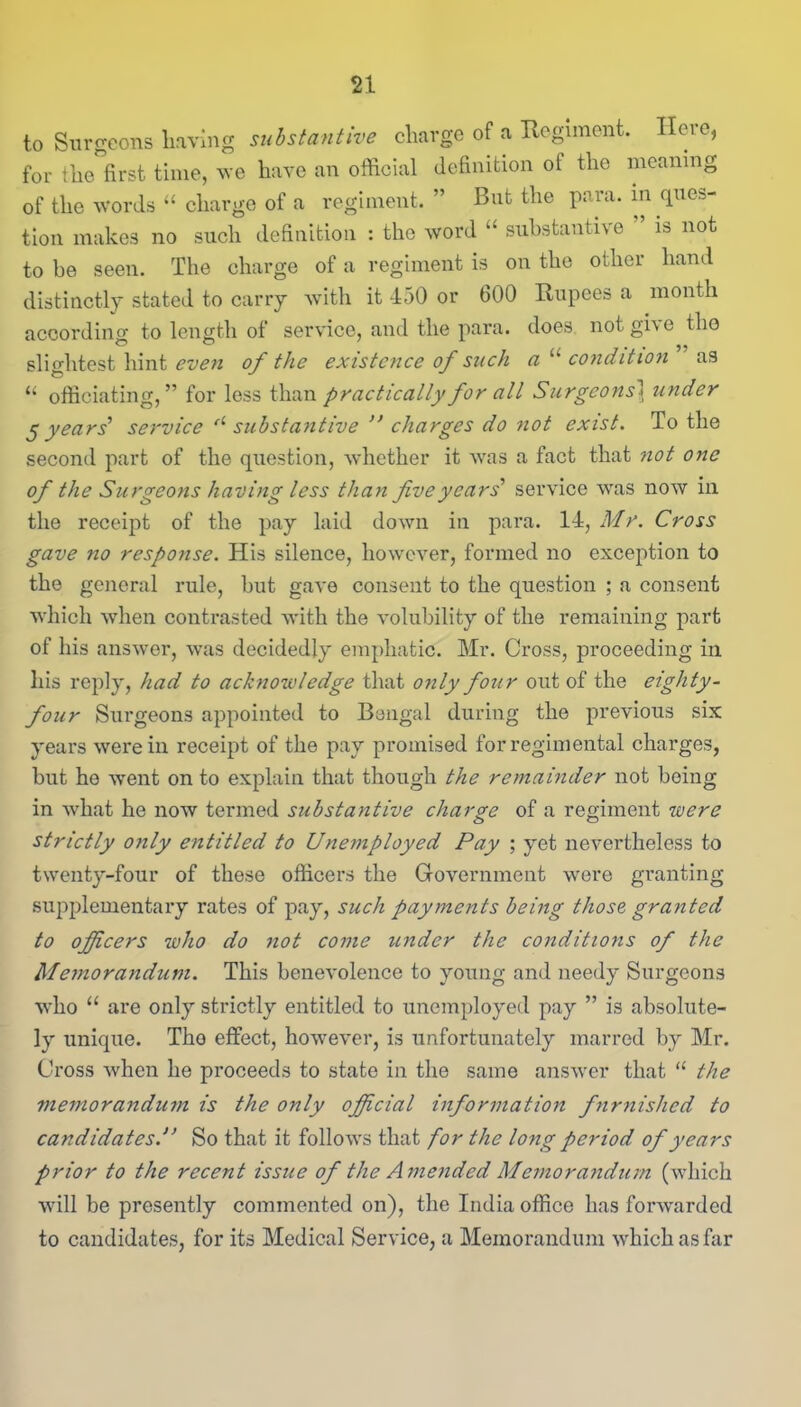 to Surgeons having substantive charge of a Regiment. Here, for the first time, we have an official definition ot the meaning of the words “ charge of a regiment. ” But the para, in ques- tion makes no such definition : the word “ substantive ’ is not to be seen. The charge of a regiment is on the other hand distinctly stated to carry with it 450 or 600 Rupees a month according to length of service, and the para, does not give the slightest hint even of the existence of such a u condition” as “ officiating,” for less than practically for all Surgeons1 under 5 years' service fl substantive ” charges do not exist. To the second part of the question, whether it was a fact that not one of the Surgeons having less than five years'1 service was now in the receipt of the pay laid down in para. 14, Mr. Cross gave no response. His silence, however, formed no exception to the general rule, but gave consent to the question ; a consent which when contrasted with the volubility of the remaining part of his answer, was decidedly emphatic. Mr. Cross, proceeding in his reply, had to acknowledge that only four out of the eighty- four Surgeons appointed to Bengal during the previous six years were in receipt of the pay promised for regimental charges, but he went on to explain that though the remainder not being in what he now termed substantive charge of a regiment were strictly only entitled to Unemployed Pay ; yet nevertheless to twenty-four of these officers the Government were granting supplementary rates of pay, such payments being those granted to officers who do not come under the conditions of the Memorandum. This benevolence to young and needy Surgeons who “ are only strictly entitled to unemployed pay ” is absolute- ly unique. Tho effect, however, is unfortunately marred by Mr. Cross when he proceeds to state in the same answer that “ the memorandum is the only official information furnished to candidatesSo that it follows that for the long period of years prior to the recent issue of the Amended Memorandum (which will be presently commented on), the India office has forwarded to candidates, for its Medical Service, a Memorandum which as far