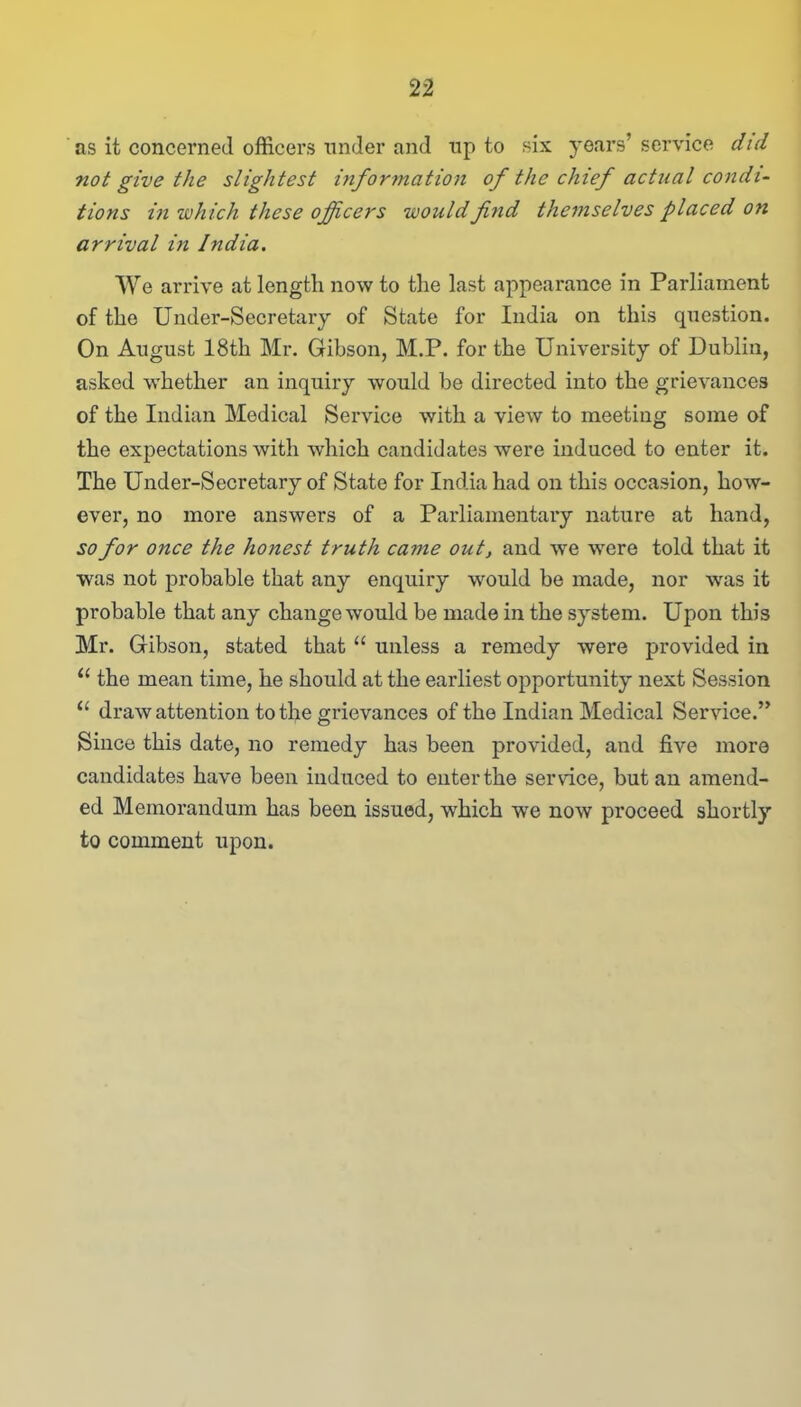 as it concerned officers under and np to six years’ service did not give the slightest information of the chief actual condi- tions in which these officers would find themselves placed on arrival in India. We arrive at length now to the last appearance in Parliament of the Under-Secretary of State for India on this question. On August 18th Mr. Gibson, M.P. for the University of Dublin, asked whether an inquiry would be directed into the grievances of the Indian Medical Service with a view to meeting some of the expectations with which candidates were induced to enter it. The Under-Secretary of State for India had on this occasion, how- ever, no more answers of a Parliamentary nature at hand, so for once the honest truth came out, and we were told that it was not probable that any enquiry would be made, nor was it probable that any change would be made in the system. Upon this Mr. Gibson, stated that “ unless a remedy were provided in 11 the mean time, he should at the earliest opportunity next Session “ draw attention to the grievances of the Indian Medical Service.” Since this date, no remedy has been provided, and five more candidates have been induced to enter the service, but an amend- ed Memorandum has been issued, which wre now proceed shortly to comment upon.