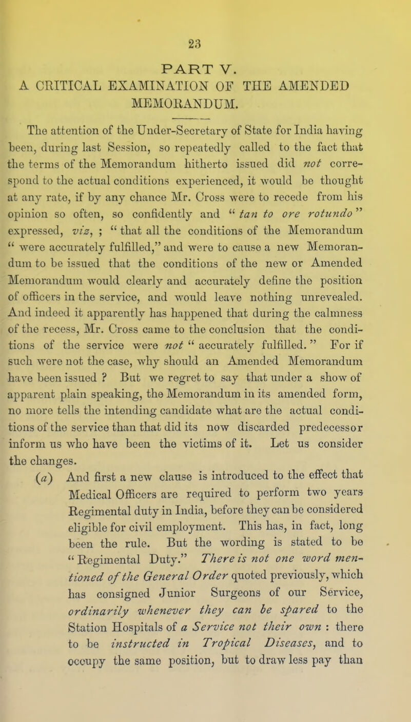 PART V. A CRITICAL EXAMINATION OF THE AMENDED MEMORANDUM. The attention of the Under-Secretary of State for India haring been, during last Session, so repeatedly called to the fact that the terms of the Memorandum hitherto issued did not corre- spond to the actual conditions expei’ienced, it would he thought at any rate, if by any chance Mr. Cross were to recede from his opinion so often, so confidently and “ tan to ore rotundo ” expressed, viz, ; “ that all the conditions of the Memorandum “ were accurately fulfilled,” and were to cause a new Memoran- dum to be issued that the conditions of the new or Amended Memorandum would clearly and accurately define the position of officers in the service, and would leave nothing unrevealed. And indeed it apparently has happened that during the calmness of the recess, Mr. Cross came to the conclusion that the condi- tions of the service were not “ accurately fulfilled.” For if such were not the case, why should an Amended Memorandum have been issued ? But we regret to say that under a show of apparent plain speaking, the Memorandum in its amended form, no more tells the intending candidate what are the actual condi- tions of the service than that did its now discarded predecessor inform us who have been the victims of it. Let us consider the changes. (a) And first a new clause is introduced to the effect that Medical Officers are required to perform two years Regimental duty in India, before they can be considered eligible for civil employment. This has, in fact, long been the rule. But the wording is stated to be “Regimental Duty.” There is not one word men- tioned of the General Order quoted previously, which has consigned Junior Surgeons of our Service, ordinarily whenever they can be spared to the Station Hospitals of a Service not their own : there to be instructed in Tropical Diseases, and to occupy the same position, but to draw less pay than