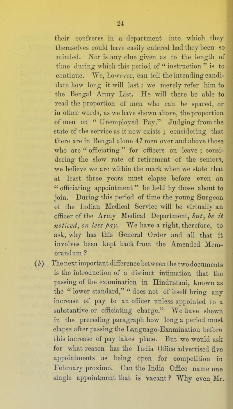 their confreres in a department into which they themselves could have easily entered had they been so minded. Nor is any clue given as to the length of time during which this period of “ instruction ” is to continue. We, however, can tell the intending candi- date how long it will last : we merely refer him to the Bengal Army List. He will there be able to read the proportion of men who can be spared, or in other words, as we have shown above, the proportion of men on “Unemployed Pay.” Judging from the state of the service as it now exists ; considering that there are in Bengal alone 47 men over and above those who are “ officiating ” for officers on leave ; consi- dering the slow rate of retirement of the seniors, we believe wre are within the mark when we state that at least three years must elapse before even an “ officiating appointment ” be held by those about to join. During this period of time the young Surgeon of the Indian Medical Service will be virtually an officer of the Army Medical Department, but, be it noticed, on less pay. We have a right, therefore, to ask, why has this General Order and all that it involves been kept back from the Amended Mem- orandum ? (b) The next important difference between the twodocuments is the introduction of a distinct intimation that the passing of the examination in Hindustani, known as the “ lower standard,” “ does not of itself bring any increase of pay to an officer unless appointed to a substantive or officiating charge.” We have shewn in the preceding paragraph how long a period must elapse after passing the Language-Examination before this increase of pay takes place. But we would ask for what reason has the India Office advertised five appointments as being open for competition in February proximo. Can the India Office name one single appointment that is vacant ? Why even Mr.