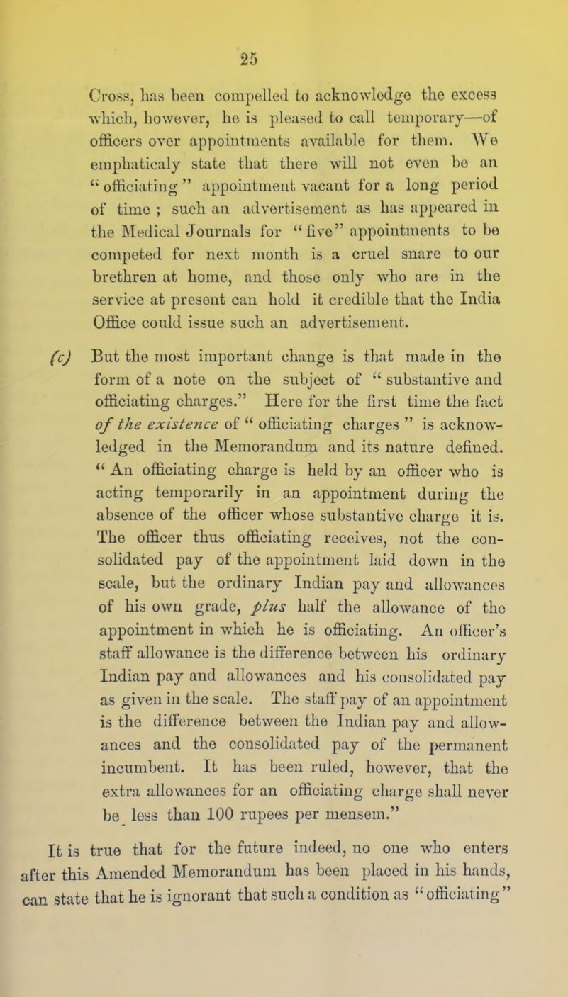 Cross, lias been compelled to acknowledge the excess which, however, he is pleased to call temporary—of officers over appointments available for them. We emphaticaly state that there will not even be an “ officiating ” appointment vacant for a long period of time ; such an advertisement as has appeared in the Medical Journals for “five” appointments to be competed for next month is a cruel snare to our brethren at home, and those only who are in the service at present can hold it credible that the India Office could issue such an advertisement. (c) But the most important change is that made in the form of a note on the subject of “ substantive and officiating charges.” Here for the first time the fact of the existence of “ officiating charges ” is acknow- ledged in the Memorandum and its nature defined. “ An officiating charge is held by an officer who is acting temporarily in an appointment during the absence of the officer whose substantive charge it is. The officer thus officiating receives, not the con- solidated pay of the appointment laid down in the scale, but the ordinary Indian pay and allowances of his own grade, plus half the allowance of the appointment in which he is officiating. An officer’s staff allowance is the difference between his ordinary Indian pay and allowances and his consolidated pay as given in the scale. The staff pay of an appointment is the difference between the Indian pay and allow- ances and the consolidated pay of the permanent incumbent. It has been ruled, however, that the extra allowances for an officiating charge shall never be less than 100 rupees per mensem.” It is true that for the future indeed, no one who enters after this Amended Memorandum has been placed in his hands, can state that he is ignorant that such a condition as “officiating”