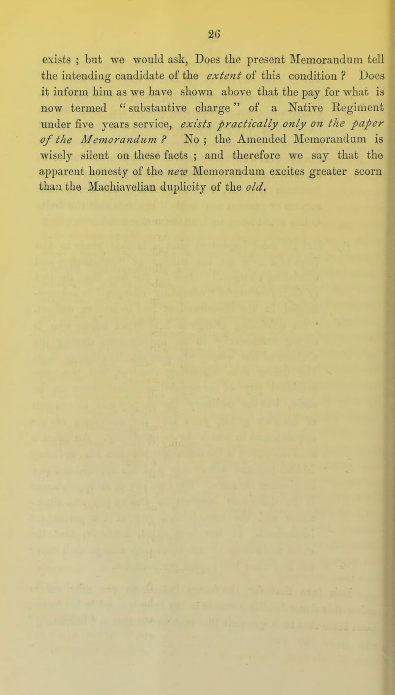 2(3 exists ; but wo would ask, Does the present Memorandum tell the intending candidate of the extent of this condition ? Does it inform him as we have shown above that the pay for what is now termed “ substantive charge ” of a Native Regiment under five years service, exists practically only on the paper of the Memorandum ? No; the Amended Memorandum is wisely silent on these facts ; and therefore we say that the apparent honesty of the new Memorandum excites greater scorn than the Machiavelian duplicity of the olds