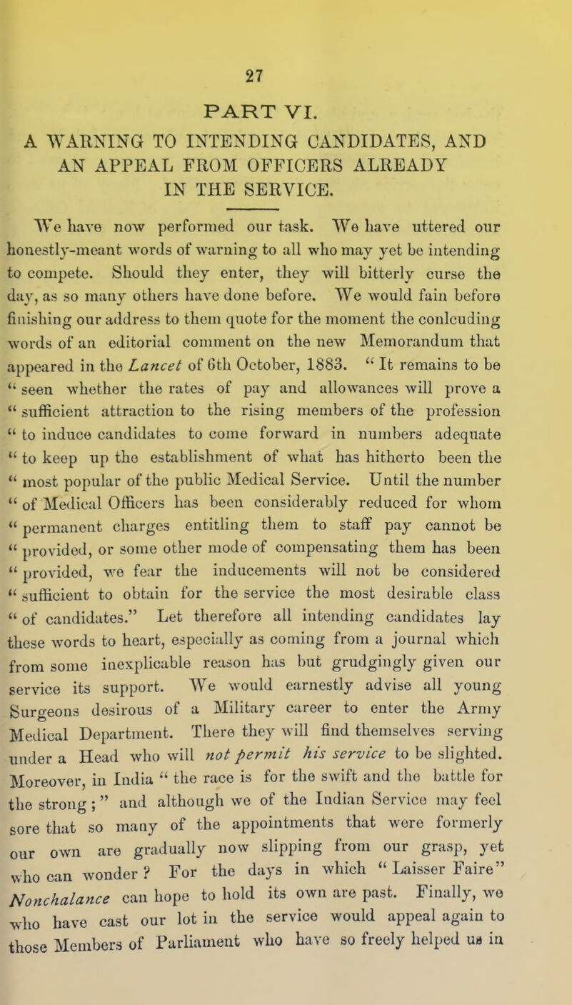 PART VI. A WARNING TO INTENDING CANDIDATES, AND AN APPEAL FROM OFFICERS ALREADY IN THE SERVICE. We have now performed our task. We have uttered our honestly-meant words of warning to all who may yet be intending to compete. Should they enter, they will bitterly curse the day, as so many others have done before. We would fain before finishing our address to them quote for the moment the conlcuding words of an editorial comment on the new Memorandum that appeared in the Lancet of 6th October, 1883. “ It remains to be “ seen whether the rates of pay and allowances will prove a “ sufficient attraction to the rising members of the profession “ to induce candidates to come forward in numbers adequate “ to keep up the establishment of what has hitherto been the “ most popular of the public Medical Service. Until the number “ of Medical Officers has been considerably reduced for whom «permanent charges entitling them to staff pay cannot be “ provided, or some other mode of compensating them has been “ provided, wo fear the inducements will not be considered “ sufficient to obtain for the service the most desirable class “ of candidates.” Let therefore all intending candidates lay these words to heart, especially as coming from a journal which from some inexplicable reason has but grudgingly given our service its support. We would earnestly advise all young Surgeons desirous of a Military career to enter the Army Medical Department. There they will find themselves serving under a Head who will not permit his service to be slighted. Moreover, in India “ the race is for the swift and the battle for the strong ; ” and although we of the Indian Service may feel sore that so many of the appointments that were formerly our own are gradually now slipping from our grasp, yet who can wonder ? For the days in which “ Laisser Faire” Nonchalance can hope to hold its own are past. Finally, we who have cast our lot in the service would appeal again to those Members of Parliament who have so freely helped us in