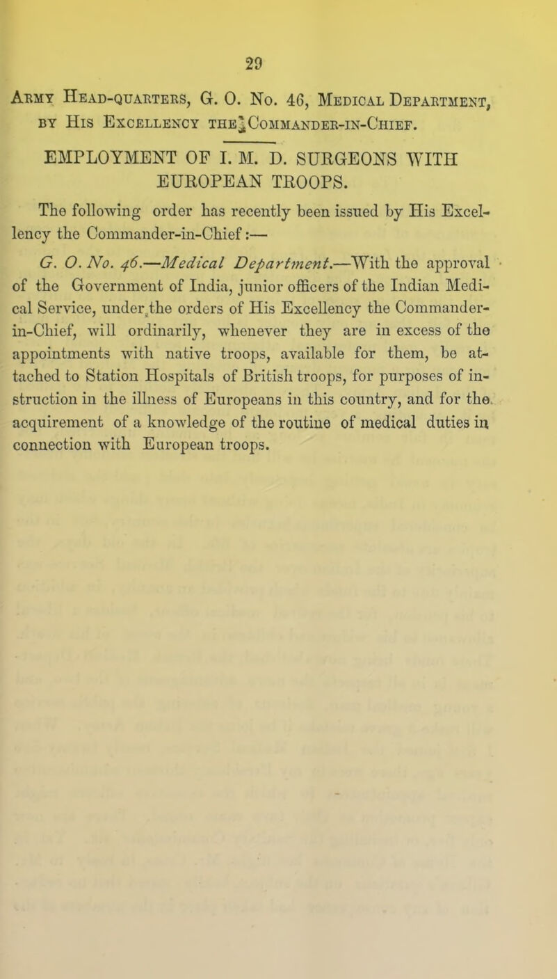 Army Head-quarters, G. 0. No. 46, Medical Department, by His Excellency the^Commander-In-Chief. EMPLOYMENT OF I. M. D. SURGEONS WITH EUROPEAN TROOPS. The following order has recently been issued by His Excel- lency the Commander-in-Chief:— G. O.No. 46.—Medical Department.—With the approval of the Government of India, junior officers of the Indian Medi- cal Service, under the orders of His Excellency the Commander- in-Chief, will ordinarily, whenever they are in excess of the appointments with native troops, available for them, be at- tached to Station Hospitals of British troops, for purposes of in- struction in the illness of Europeans in this country, and for the acquirement of a knowledge of the routine of medical duties in connection with European troops.