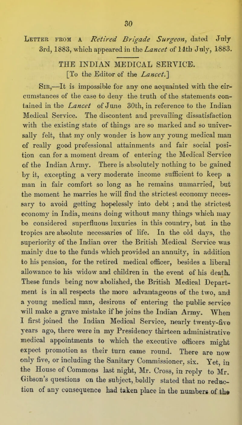 Letter from a Retired Brigade Surgeon, dated July 3rd, 1883, which appeared in the Lancet of 14th July, 1883. THE INDIAN MEDICAL SERVICE. [To the Editor of the Lancet.] Sir,—It is impossible for any one acquainted with the cir- cumstances of the case to deny the truth of the statements con- tained in the Lancet of June 30th, in reference to the Indian Medical Service. The discontent and prevailing dissatisfaction with the existing state of things are so marked and so univer- sally felt, that my only wonder is how any young medical man of really good professional attainments and fair social posi- tion can for a moment dream of entering the Medical Service of the Indian Army. There is absolutely nothing to be gained by it, excepting a very moderate income sufficient to keep a man in fair comfort so long as he remains unmarried, but the moment he marries he will find the strictest economy neces- sary to avoid getting hopelessly into debt ; and the strictest economy in India, means doing without many things which may be considered superfluous luxuries in this country, but in the tropics are absolute necessaries of life. In the old days, the superiority of the Indian over the British Medical Service was mainly due to the funds which provided an annuity, in addition to his pension, for the retired medical officer, besides a liberal allowance to his widow and children in the event of his death. These funds being now abolished, the British Medical Depart- ment is in all respects the more advantageous of the two, and a young medical man, desirous of entering the public service will make a grave mistake if he joins the Indian Army. When I first joined the Indian Medical Service, nearly twenty-five years ago, there were in my Presidency thirteen administrative medical appointments to which the executive officers might expect promotion as their turn came round. There are now only five, or including the Sanitary Commissioner, six. Yet, in the House of Commons last night, Mr. Cross, in reply to Mr. Gibson’s questions on the subject, boldly stated that no reduc- tion of any consequence had taken place in the number* of th»