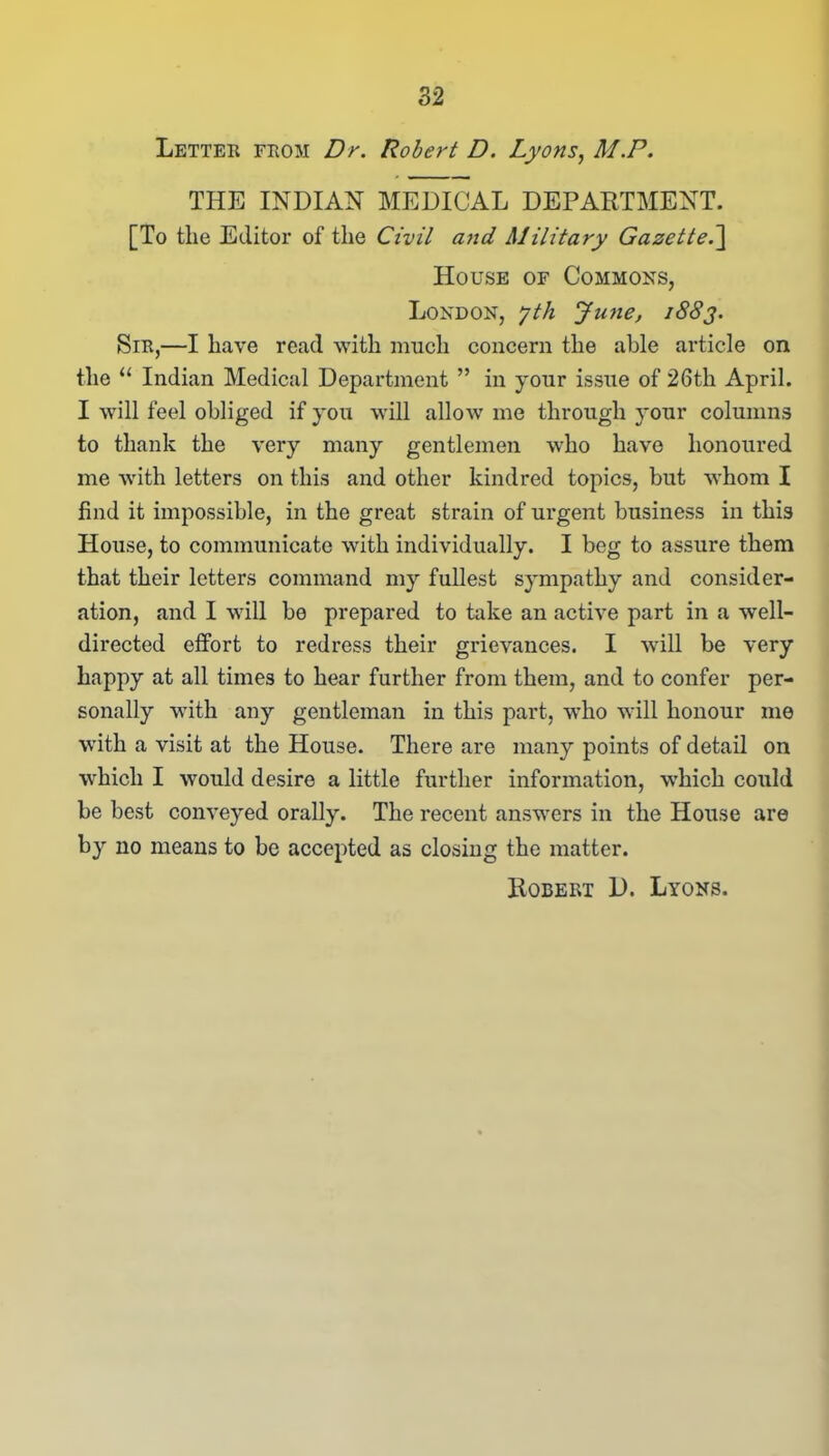 Letter from Dr. Robert D. Lyons, M.P. THE INDIAN MEDICAL DEPARTMENT. [To tlie Editor of the Civil and Military Gazette.] House of Commons, London, yth June, 1883. Sir,—I have read with much concern the able article on the “ Indian Medical Department ” in your issue of 26th April. I will feel obliged if you will allow me through your columns to thank the very many gentlemen who have honoured me with letters on this and other kindred topics, but whom I find it impossible, in the great strain of urgent business in this House, to communicate with individually. I beg to assure them that their letters command my fullest sympathy and consider- ation, and I will be prepared to take an active part in a well- directed effort to redress their grievances. I will be very happy at all times to hear further from them, and to confer per- sonally with any gentleman in this part, who will honour me with a visit at the House. There are many points of detail on which I would desire a little further information, which could be best conveyed orally. The recent answers in the House are by no means to be accepted as closing the matter. Robert D. Lyons.