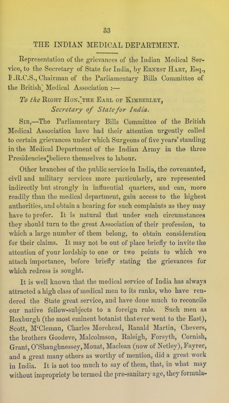 THE INDIAN MEDICAL DEPARTMENT. Representation of the grievances of the Indian Medical Ser- vice, to the Secretary of State for India, by Ernest Hart, Esq., F.R.C.S., Chairman of the Parliamentary Bills Committee of the British” Medical Association :— To the Right Hon.'the Earl of Kimberley, Secretary of State for India. Sir,—The Parliamentary Bills Committee of the British Medical Association have had their attention urgently called to certain grievances under which Surgeons of five years’ standing in the Medical Department of the Indian Army in the three Presidencies*believe themselves to labour. Other branches of the public service in India, the covenanted, civil and military services more particularly, are represented indirectly but strongly in influential quarters, and can, more readily than the medical department, gain access to the highest authorities, and obtain a hearing for such complaints as they may have to prefer. It is natural that under such circumstances they should turn to the great Association of their profession, to which a large number of them belong, to obtain consideration for their claims. It may not be out of place briefly to invite the attention of your lordship to one or two points to which we attach importance, before briefly stating the grievances for which redress is sought. It is well known that the medical servico of India has always attracted a high class of medical men to its ranks, who have ren- dered the State great service, and have done much to reconcile our native fellow-subjects to a foreign rule. Such men as Roxburgh (the most eminent botanist that ever went to the East), Scott, M‘Cleman, Charles Morehead, Ranald Martin, Chevers, the brothers Goodeve, Malcolmson, Raleigh, Forsyth, Cornish, Grant, 0’Shaughnessey,Mouat, Maclean (now of Netley), Fayrer, and a great many others as worthy of mention, did a great work in India. It is not too much to say of them, that, in what may without impropriety be termed the pre-sanitary age, they formula-