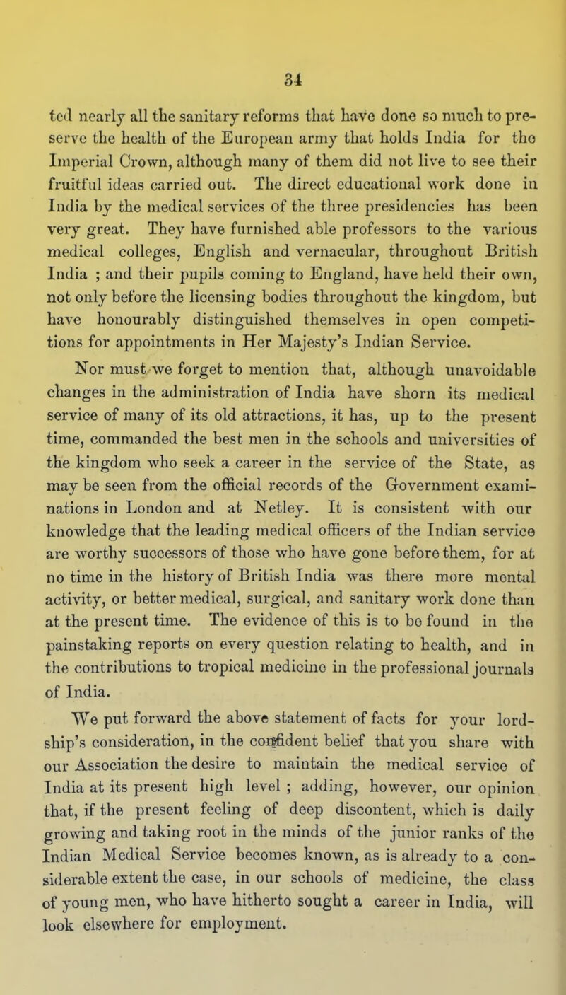 ted nearly all the sanitary reforms that have done so much to pre- serve the health of the European army that holds India for the Imperial Crown, although many of them did not live to see their fruitful ideas carried out. The direct educational work done in India by the medical services of the three presidencies has been very great. They have furnished able professors to the various medical colleges, English and vernacular, throughout British India ; and their pupils coming to England, have held their own, not only before the licensing bodies throughout the kingdom, but have honourably distinguished themselves in open competi- tions for appointments in Her Majesty’s Indian Service. Nor must we forget to mention that, although unavoidable changes in the administration of India have shorn its medical service of many of its old attractions, it has, up to the present time, commanded the best men in the schools and universities of the kingdom who seek a career in the service of the State, as may be seen from the official records of the Government exami- nations in London and at Netley. It is consistent with our knowledge that the leading medical officers of the Indian service are worthy successors of those who have gone before them, for at no time in the history of British India was there more mental activity, or better medical, surgical, and sanitary work done than at the present time. The evidence of this is to be found in the painstaking reports on every question relating to health, and in the contributions to tropical medicine in the professional journals of India. We put forward the above statement of facts for your lord- ship’s consideration, in the confident belief that you share with our Association the desire to maintain the medical service of India at its present high level ; adding, however, our opinion that, if the present feeling of deep discontent, which is daily growing and taking root in the minds of the junior ranks of the Indian Medical Service becomes known, as is already to a con- siderable extent the case, in our schools of medicine, the class of young men, who have hitherto sought a career in India, will look elsewhere for employment.
