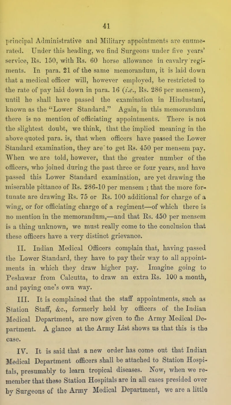 principal Administrative and Military appointments arc enume- rated. Under this heading, we find Surgeons under five years’ service, Rs. 150, with Rs. 60 horse allowance in cavalry regi- ments. In para. 21 of the same memorandum, it is laid down that a medical officer will, however employed, he restricted to the rate of pay laid down in para. 16 (i.e., Rs. 286 per mensem), until he shall have passed the examination in Hindustani, known as the “Lower Standard.” Again, in this memorandum there is no mention of officiating appointments. There is not the slightest doubt, we think, that the implied meaning in the above quoted para, is, that when officers have passed the Lower Standard examination, they are‘to get Rs. 450 per mensem pay. When we are told, however, that the greater number of the officers, who joined during the past three or four years, and have passed this Lower Standard examination, are yet drawing the miserable pittance of Rs. 286-10 per mensem ; that the more for- tunate are drawing Rs. 75 or Rs. 100 additional for charge of a wing, or for officiating charge of a regiment—of which there is no mention in the memorandum,—and that Rs. 450 per mensem is a thing unknown, we must really come to the conclusion that these officers have a very distinct grievance. II. Indian Medical Officers complain that, having passed the Lower Standard, they have to pay their way to all appoint- ments in which they draw higher pay. Imagine going to Peshawar from Calcutta, to draw an extra Rs. 100 a month, and paying one’s own way. III. It is complained that the staff appointments, such as Station Staff, &c., formerly held by officers of the Indian Medical Department, are now given to the Army Medical De- partment. A glance at the Army List shows us that this is the case. IV. It is said that a new order has come out that Indian Medical Department officers shall be attached to Station Hospi- tals, presumably to learn tropical diseases. Now, when we re- member that these Station Hospitals are in all cases presided over by Surgeons of the Army Medical Department, we are a little