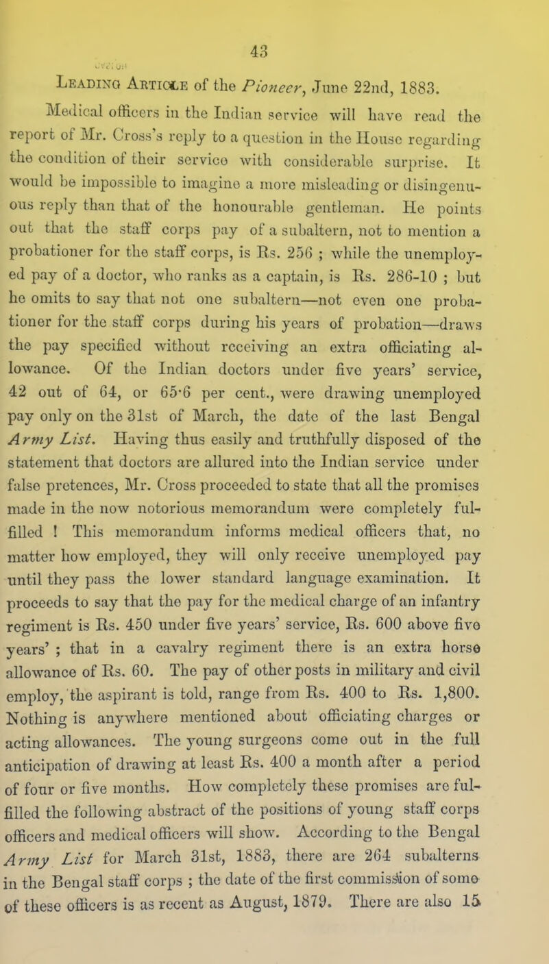 Leading Article of the Pioneer, June 22nd, 1883. Medical officers in the Indian service wilt have read the report ot Mr. Cross’s reply to a question in the House regarding the condition ot their servico with considerable surprise. It would be impossible to imagine a more misleading or disingenu- ous reply than that of the honourable gentleman. He points out that the staff corps pay of a subaltern, not to mention a probationer for the staff corps, is Rs. 256 ; while the unemploy- ed pay of a doctor, who ranks as a captain, is Rs. 286-10 ; but he omits to say that not one subaltern—not even one proba- tioner for the staff corps during his years of probation—draws the pay specified without receiving an extra officiating al- lowance. Of the Indian doctors under five years’ service, 42 out of 64, or 65*6 per cent., were drawing unemployed pay only on the 31st of March, the date of the last Bengal Army List. Having thus easily and truthfully disposed of the statement that doctors are allured into the Indian service under false pretences, Mr. Cross proceeded to state that all the promises made in the now notorious memorandum were completely ful- filled ! This memorandum informs medical officers that, no matter how employed, they will only receive unemployed pay until they pass the lower standard language examination. It proceeds to say that tho pay for the medical charge of an infantry regiment is Rs. 450 under five years’ service, Rs. 600 above five years’ ; that in a cavalry regiment there is an extra horse allowance of Rs. 60. The pay of other posts in military and civil employ, the aspirant is told, range from Rs. 400 to Rs. 1,800. Nothing is anywhere mentioned about officiating charges or acting allowances. The young surgeons come out in the full anticipation of drawing at least Rs. 400 a month after a period of four or five months. How completely these promises arc ful- filled the following abstract of the positions of young staff corps officers and medical officers will show. According to the Bengal Army List for March 31st, 1883, there are 264 subalterns in the Bengal staff corps ; the date of the first commission of some of these officers is as recent as August, 1879. There are also 15