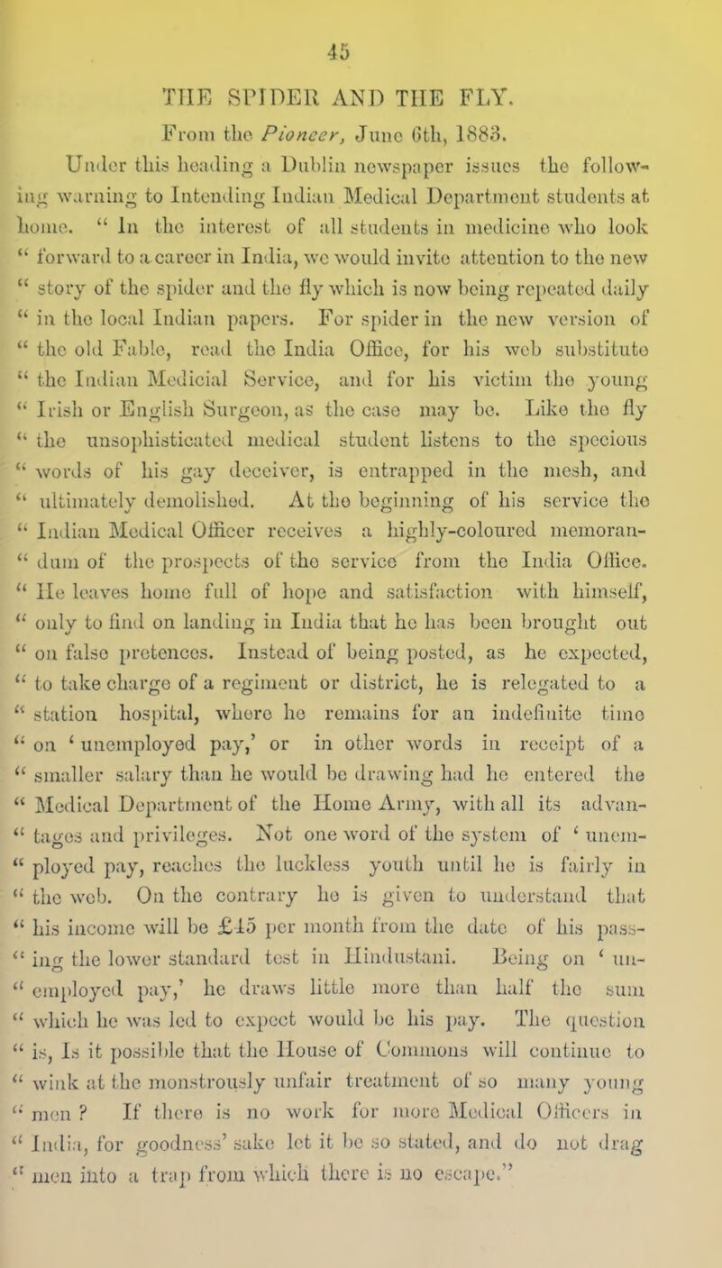 THE SPIDER AND TIIE FLY. From the Pioneer, June 6th, 1883. Under this heading a Dublin newspaper issues the follow- ing warning to Intending Indian Medical Department students at home. “ In the interest of all students in medicine who look “ forward to a career in India, we would invite attention to the new “ story of the spider and the fly which is now being repeated daily “ in the local Indian papers. For spider in the new version of “ the old Fable, read the India Office, for his web substitute “ the Indian Medicial Service, and for his victim the young “ Irish or English Surgeon, as the case may be. Like the fly “ the unsophisticated medical student listens to the specious “ words of his gay deceiver, is entrapped in the mesh, and “ ultimately demolished. At tho beginning of his service the “ Indian Medical Officer receives a highly-coloured memoran- “ dum of the prospects of tho service from the India Ollice. u He leaves home full of hope and satisfaction with himself, u onlv to find on landing in India that he has been brought out “ on false pretences. Instead of being posted, as he expected, u to take charge of a regiment or district, he is relegated to a “ station hospital, where ho remains for an indefinite time “ on ‘ unemployed pay,’ or in other words in receipt of a “ smaller salary than he would be drawing had he entered the “ Medical Department of the Home Army, with all its advan- “ tages and privileges. Not one word of the system of ‘ unem- “ ployed pay, reaches the luckless youth until he is fairly in “ the web. On the contrary he is given to understand that “ his income will be £15 per month from the date of his pass- “ ijig the lower standard test in Hindustani. Being on ‘ un- “ employed pay,’ he draws little more than half the sum “ which he was led to expect would be his pay. The question “ is, Is it possible that the House of Commons will continue to 11 wink at the monstrously unfair treatment of so many young u men P If there is no work for more Medical Officers iin a India, for goodness’ sake let it be so stated, and do not drag “ men into a trap from which there is no escape.”