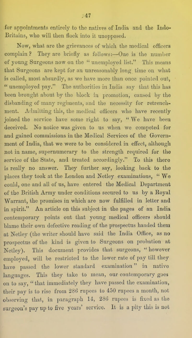 ;47 for appointments entirely to the natives of India and the Indo- Britains, who will then flock into it unopposed. Now, what are the grievances of which the medical officers complain? They are briefly as follows:—One is the number of young Surgeons now on the “ unemployed list.” This means that Surgeons are kept for an unreasonably long time on what is called, most absurdly, as we have more than once pointed out, “ unemployed pay.” The authorities in India say that this has been brought about by the block in promotion, caused by the disbanding of many regiments, and the necessity for retrench- ment. Admitting this, the medical officers who have recently joined tho service have some right to say, “ We have been deceived. No notice was given to us when we competed for and gained commissions in the Medical Services of the Govern- ment of India, that we were to be considered in effect, although not in name, supernumerary to the strength required for the service of the State, and treated accordingly.” To this there is really no answer. They further say, looking back to the places they took at the London and Netley examinations, “ We could, one and all of us, have entered the Medical Department of the British Army under conditions secured to us by a Royal Warrant, the promises in which are now fulfilled in letter and in spirit.” An article on this subject in the pages of an India contemporary points out that young medical officers should blame their own defective reading of the prospectus handed them at Netley (the writer should have said the India Office, as no prospectus of tho kind is given to Surgeons on probation at Netley). This document provides that surgeons, “ however employed, will be restricted to the lower rate of pay till they have passed the lower standard examination ” in native languages. This they take to mean, our contemporary goes on to say, “ that immediately they have passed the examination, their pay is to rise from 286 rupees to 450 rupees a month, not observing that, in paragraph 14, 286 rupees is fixed as the surgeon’s pay up to five years’ service. It is a pity this is not