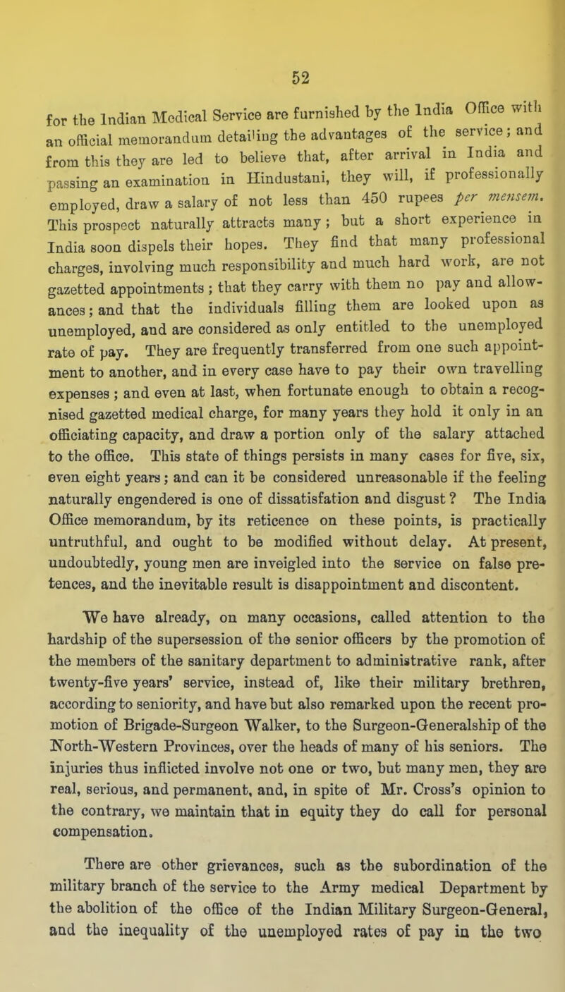 for the Indian Medical Service are furnished by the India Office wi 1 an official memorandum detailing the advantages of the service; and from this they are led to believe that, after arrival in India and passing an examination in Hindustani, they will, if professionally employed, draw a salary of not less than 450 rupees per mensem. This prospect naturally attracts many ; but a short experience in India soon dispels their hopes. They find that many professional charges, involving much responsibility and much hard work, aie not gazetted appointments ; that they carry with them no pay and allow- ances ; and that the individuals filling them are looked upon as unemployed, and are considered as only entitled to the unemployed rate of pay. They are frequently transferred from one such appoint- ment to another, and in every case have to pay their own travelling expenses ; and even at last, when fortunate enough to obtain a recog- nised gazetted medical charge, for many years they hold it only in an officiating capacity, and draw a portion only of the salary attached to the office. This state of things persists in many cases for five, six, even eight years; and can it be considered unreasonable if the feeling naturally engendered is one of dissatisfation and disgust ? The India Office memorandum, by its reticence on these points, is practically untruthful, and ought to be modified without delay. At present, undoubtedly, young men are inveigled into the service on false pre- tences, and the inevitable result is disappointment and discontent. We have already, on many occasions, called attention to the hardship of the supersession of the senior officers by the promotion of the members of the sanitary department to administrative rank, after twenty-five years’ service, instead of, like their military brethren, according to seniority, and have but also remarked upon the recent pro- motion of Brigade-Surgeon Walker, to the Surgeon-Generalship of the North-Western Provinces, over the heads of many of his seniors. The injuries thus inflicted involve not one or two, but many men, they are real, serious, and permanent, and, in spite of Mr. Cross’s opinion to the contrary, we maintain that in equity they do call for personal compensation. There are other grievances, such as the subordination of the military branch of the service to the Army medical Department by the abolition of the office of the Indian Military Surgeon-General, and the inequality of the unemployed rates of pay in the two
