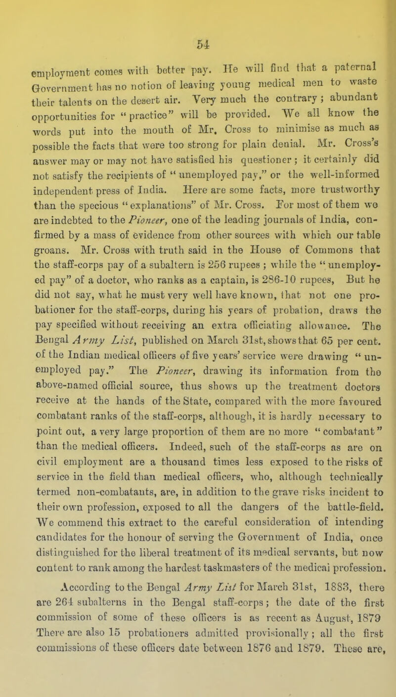 51 employment comes with better pay. He will find that a paternal Government lias no notion of leaving young medical men to waste their talents on the desert air. Very much the contrary ; abundant opportunities for “practice” will be provided. We all know the words put into the mouth of Mr. Cross to minimise as much as possible the facts that were too strong for plain denial. Mr. Cross’s answer may or may not have satisfied his questioner ; it certainly did not satisfy the recipients of “ unemployed pay,” or the well-informed independent press of India. Here are some facts, more trustworthy than the specious “explanations” of Mr. Cross. For most of them we are indebted to the Pioneer, one of the leading journals of India, con- firmed by a mass of evidence from other sources with which our table groans. Mr. Cross with truth said in the House of Commons that the staff-corps pay of a subaltern is 256 rupees ; while the “ unemploy- ed pay” of a doctor, who ranks as a captain, is 286-10 rupees, But he did not say, what he must very well have known, that not one pro- bationer for the staff-corps, during his years of probation, draws the pay specified without receiving an extra officiating allowance. The Bengal Army List, published on March 31st, shows that 65 per cent, of the Indian medical officers of five years’ service were drawing “ un- employed pay.” The Pioneer, drawing its information from tho above-named official source, thus shows up the treatment doctors receive at the hands of the State, compared with the more favoured combatant ranks of the staff-corps, although, it is hardly necessary to point out, a very large proportion of them are no more “combatant” than the medical officers. Indeed, such of the staff-corps as are on civil employment are a thousand times less exposed to the risks of service in the field than medical officers, who, although technically termed non-combatants, are, in addition to the grave risks incident to their own profession, exposed to all the dangers of the battle-field. We commend this extract to the careful consideration of intending candidates for the honour of serving the Government of India, once distinguished for the liberal treatment of its medical servants, but now content to rank among the hardest taskmasters of the medicai profession. According to the Bengal Army List for March 31st, 1883, there are 261 subalterns in the Bengal staff-corps; the date of the first commission of some of these officers is as recent as August, 1879 There are also 15 probationers admitted provisionally; all the first commissions of these officers date betweon 1876 and 1879. These are,