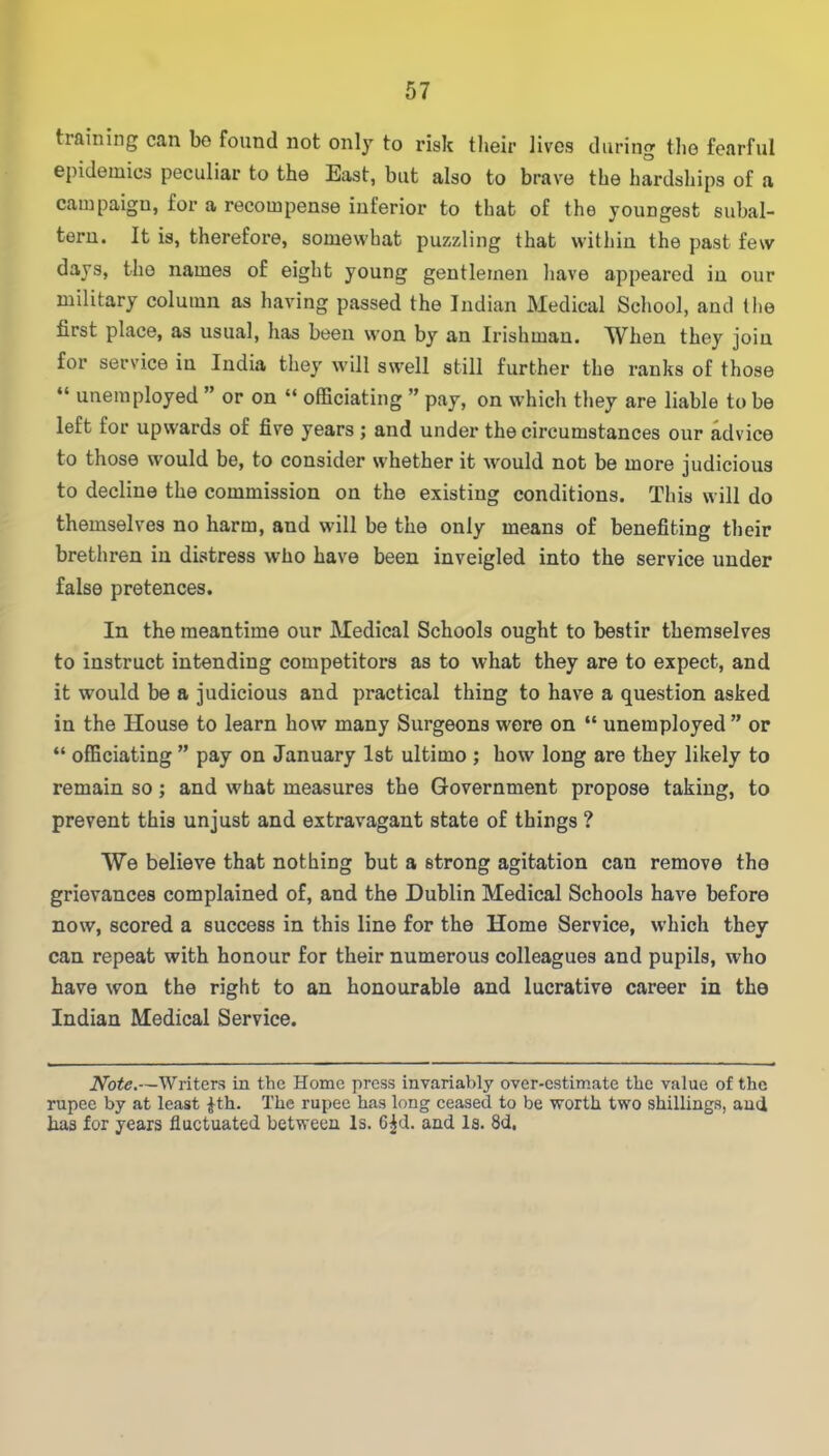 training can bo found not only to risk their lives during the fearful epidemics peculiar to the East, but also to brave the hardships of a campaign, for a recompense inferior to that of the youngest subal- tern. It is, therefore, somewhat puzzling that within the past few days, the names of eight young gentlemen have appeared in our military column as having passed the Indian Medical School, and the first place, as usual, has been won by an Irishman. When they join for service in India they will swell still further the ranks of those “ unemployed ” or on “ officiating ” pay, on which they are liable to be left for upwards of five years ; and under the circumstances our advice to those would be, to consider whether it would not be more judicious to decline the commission on the existing conditions. This will do themselves no harm, and will be the only means of benefiting their brethren in distress who have been inveigled into the service under false pretences. In the meantime our Medical Schools ought to bestir themselves to instruct intending competitors as to what they are to expect, and it would be a judicious and practical thing to have a question asked in the House to learn how many Surgeons wore on “ unemployed ” or “ officiating ” pay on January 1st ultimo ; how long are they likely to remain so; and what measures the Government propose taking, to prevent this unjust and extravagant state of things ? We believe that nothing but a strong agitation can remove the grievances complained of, and the Dublin Medical Schools have before now, scored a success in this line for the Home Service, which they can repeat with honour for their numerous colleagues and pupils, who have won the right to an honourable and lucrative career in the Indian Medical Service. Note.—Writers in the Home press invariably over-estimate the value of the rupee by at least £th. The rupee has long ceased to be worth two shillings, and has for years fluctuated between Is. 6|d. and Is. 8d.