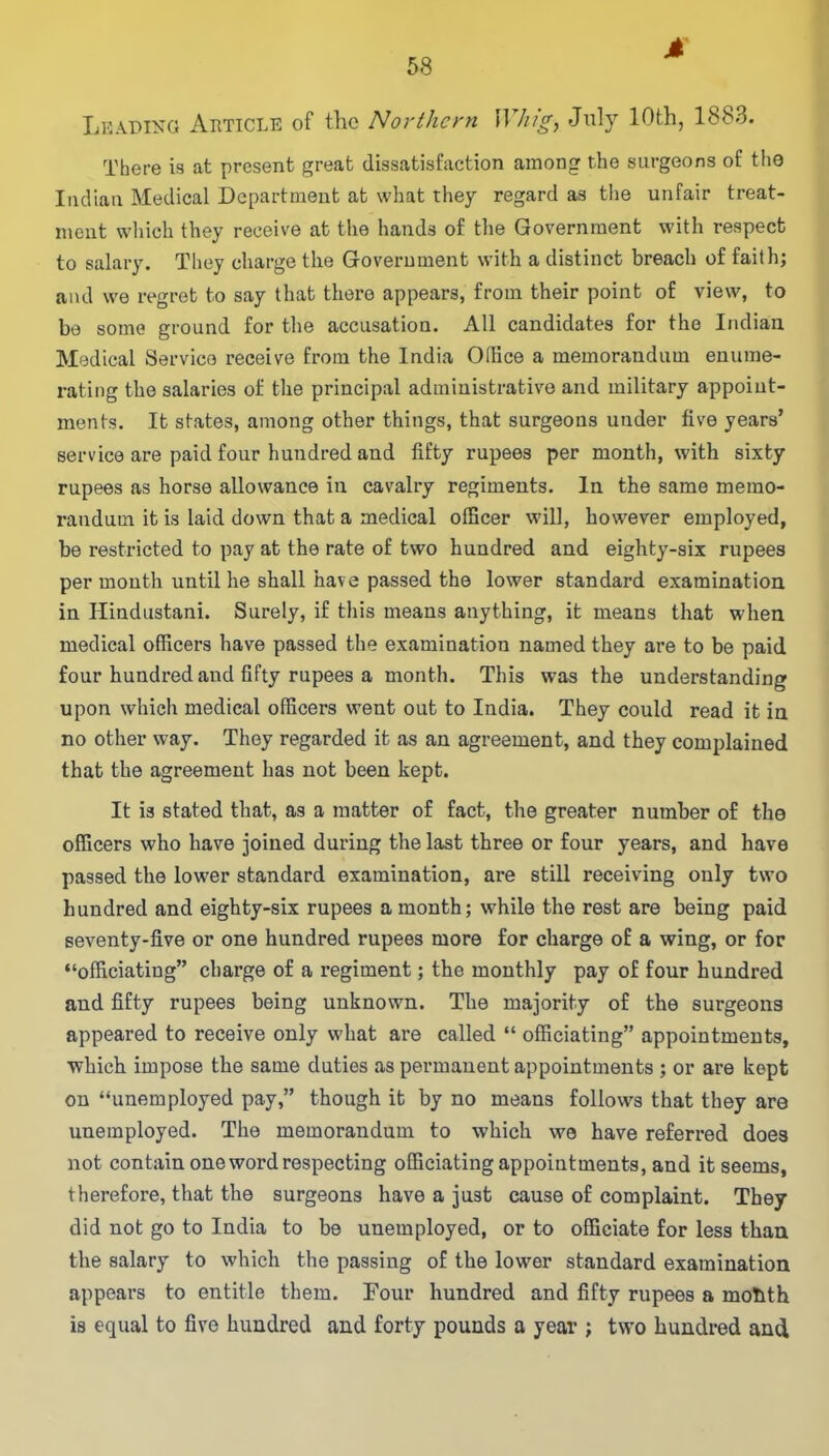 M Leading Article of the Northern Whig, July 10th, 1883. There is at present great dissatisfaction among the surgeons of the Indian Medical Department at what they regard as the unfair treat- ment which they receive at the hands of the Government with respect to salary. They charge the Government with a distinct breach of faith; and we regret to say that there appears, from their point of view, to be some ground for the accusation. All candidates for the Indian Medical Service receive from the India Office a memorandum enume- rating the salaries of the principal administrative and military appoint- ments. It states, among other things, that surgeons under five years’ service are paid four hundred aud fifty rupees per month, with sixty rupees as horse allowance in cavalry regiments. In the same memo- randum it is laid down that a medical officer will, however employed, be restricted to pay at the rate of two hundred and eighty-six rupees per month until he shall have passed the lower standard examination in Hindustani. Surely, if this means anything, it means that when medical officers have passed the examination named they are to be paid four hundred and fifty rupees a month. This was the understanding upon which medical officers went out to India. They could read it in no other way. They regarded it as an agreement, and they complained that the agreement has not been kept. It is stated that, as a matter of fact, the greater number of the officers who have joined during the last three or four years, and have passed the lower standard examination, are still receiving only two hundred and eighty-six rupees a month; while the rest are being paid seventy-five or one hundred rupees more for charge of a wing, or for “officiating” charge of a regiment; the monthly pay of four hundred aud fifty rupees being unknown. The majority of the surgeons appeared to receive only what are called “ officiating” appointments, which impose the same duties as permanent appointments ; or are kept on “unemployed pay,” though it by no means follows that they are unemployed. The memorandum to which we have referred does not contain one word respecting officiating appointments, and it seems, therefore, that the surgeons have a just cause of complaint. They did not go to India to be unemployed, or to officiate for less than the salary to which the passing of the lower standard examination appears to entitle them. Four hundred and fifty rupees a motith is equal to five hundred and forty pounds a year ; two hundred and
