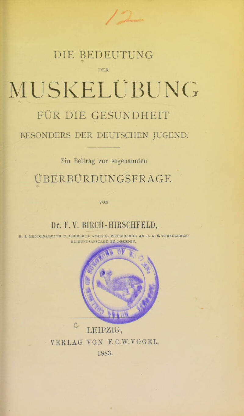 DIE BEDEUTUNG DER MUSKELÜBUNC FÜR DIE GESUNDHEIT BESONDERS DER DEUTSCHEN JUGEND. Ein Beitrag zur sogenannten ÜBERBÜRDUNGSFRAGE VON Dr. F.Y. BIRCH - HIRSCHFELD, K. S. MED1C1NALRATH U. LEHRER D. ANATOM. PHYSIOLOGIE AN D. Iv. S. TURNLEIIRER- BILDUNGSANSTALT ZU DRESDEN. LEIPZIG, VERLAG VON F.C.W. VOGEL. 1883.